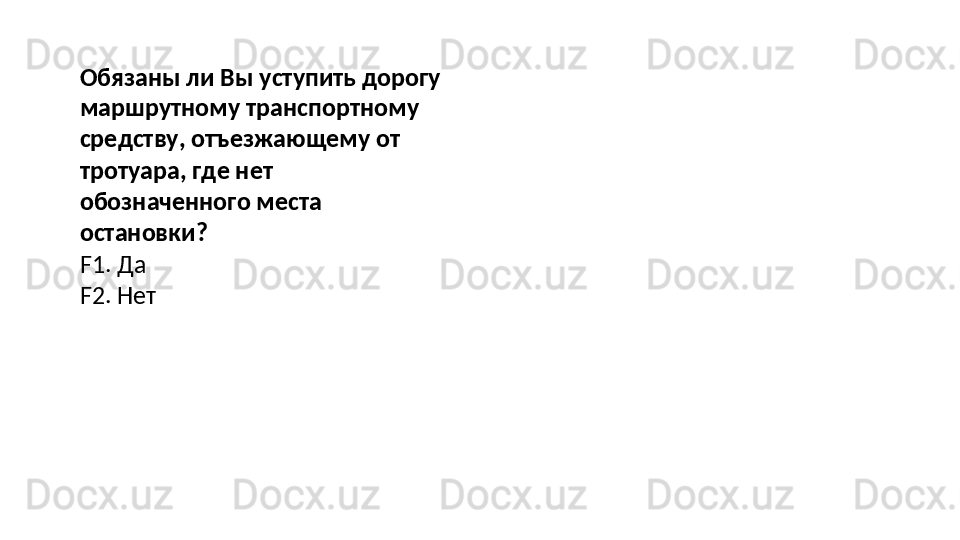 Обязаны ли Вы уступить дорогу
маршрутному   транспортному  
средству, отъезжающему от 
тротуара, где нет 
обозначенного места 
остановки?
F1.   Да
F2.   Нет 