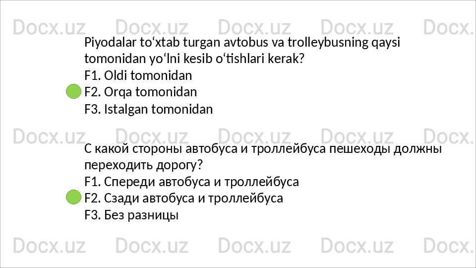 Piyodalar   to‘xtab   turgan   avtobus   va   trolleybusning   qaysi 
tomonidan yo‘lni kesib o‘tishlari kerak?
F1. Oldi tomonidan 
F2.   Orqa   tomonidan
F3.   Istalgan   tomonidan
С   какой   стороны   автобуса   и   троллейбуса   пешеходы   должны 
переходить дорогу?
F1.   Спереди   автобуса   и   троллейбуса
F2. Сзади автобуса и троллейбуса 
F3. Без разницы 