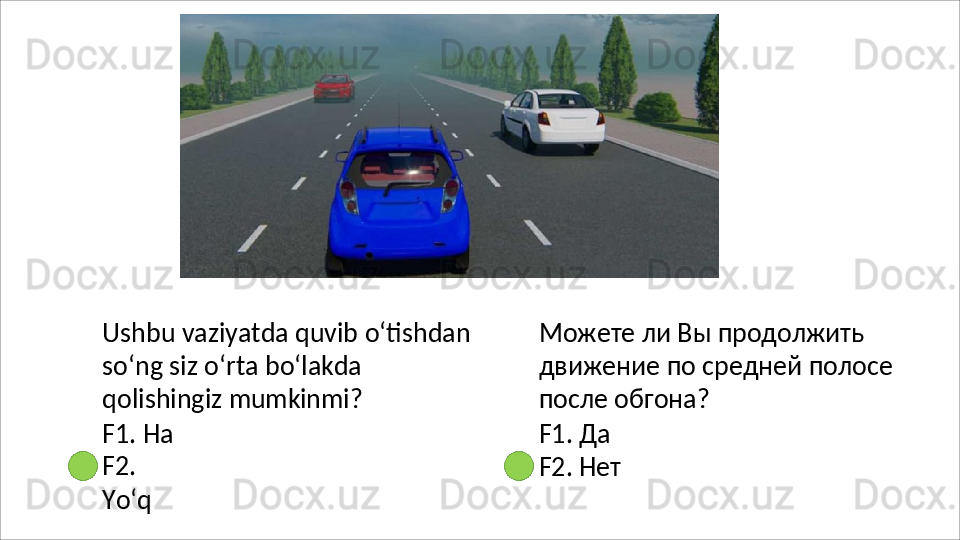 Ushbu vaziyatda quvib o‘tishdan 
so‘ng   siz   o‘rta   bo‘lakda  
qolishingiz  mumkinmi?
F1. Ha 
F2.  
Yo‘q Можете ли Вы продолжить 
движение   по   средней   полосе 
после обгона?
F1.   Да
F2.   Нет 