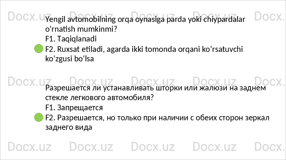 Yengil   avtomobilning   orqa   oynasiga   parda   yoki   chiypardalar
o‘rnatish   mumkinmi? 
F1. Taqiqlanadi
F2.   Ruxsat   etiladi,   agarda   ikki   tomonda   orqani   ko‘rsatuvchi 
ko‘zgusi bo‘lsa
Разрешается   ли   устанавливать   шторки   или   жалюзи   на   заднем 
стекле легкового автомобиля?
F1.   Запрещается
F2.   Разрешается,   но   только   при   наличии   с   обеих   сторон   зеркал 
заднего вида 