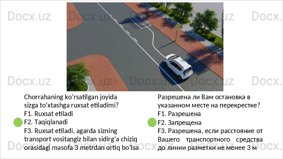 Chorrahaning   ko‘rsatilgan   joyida  
sizga to‘xtashga ruxsat etiladimi?
F1.   Ruxsat   etiladi 
F2. Taqiqlanadi
F3. Ruxsat etiladi, agarda sizning 
transport vositangiz bilan sidirg‘a chiziq
orasidagi   masofa   3   metrdan   ortiq   bo‘lsa Разрешена ли Вам остановка в 
указанном   месте   на   перекрестке? 
F1. Разрешена
F2.   Запрещена
F3. Разрешена, если расстояние от
Вашего   транспортного   средства
до линии разметки не менее 3 м 