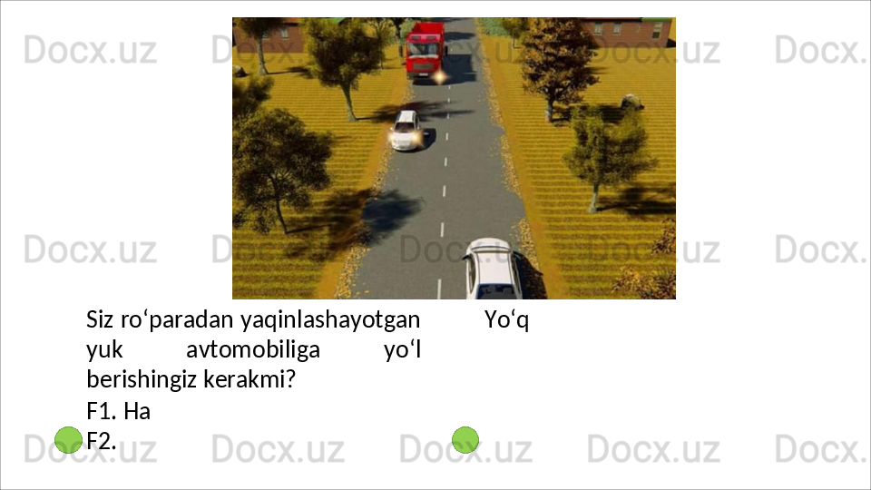 Siz   ro‘paradan   yaqinlashayotgan
yuk   avtomobiliga   yo‘l
berishingiz  kerakmi?
F1. Ha 
F2.   Yo‘q 