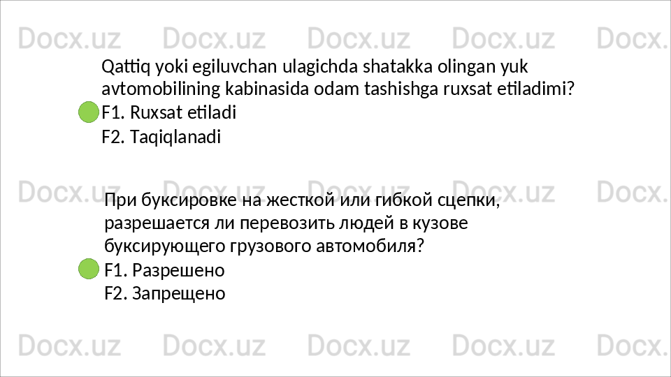 Qattiq yoki egiluvchan ulagichda shatakka olingan yuk 
avtomobilining   kabinasida   odam   tashishga   ruxsat   etiladimi? 
F1. Ruxsat etiladi
F2.   Taqiqlanadi
При   буксировке   на   жесткой   или   гибкой   сцепки, 
разрешается ли перевозить людей в кузове 
буксирующего грузового автомобиля?
F1.   Разрешено 
F2.   Запрещено 