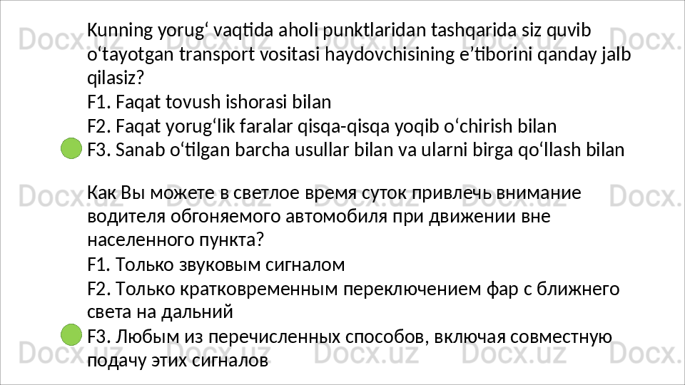 Kunning   yorug‘   vaqtida   aholi   punktlaridan   tashqarida   siz   quvib
o‘tayotgan   transport   vositasi   haydovchisining   e’tiborini   qanday   jalb 
qilasiz?
F1.   Faqat   tovush   ishorasi   bilan
F2.   Faqat   yorug‘lik   faralar   qisqa-qisqa   yoqib   o‘chirish   bilan
F3.   Sanab   o‘tilgan   barcha   usullar   bilan   va   ularni   birga   qo‘llash   bilan
Как Вы можете в светлое время суток привлечь внимание 
водителя   обгоняемого   автомобиля   при   движении   вне  
населенного  пункта?
F1.   Только   звуковым   сигналом
F2.   Только   кратковременным   переключением   фар   с   ближнего 
света на дальний
F3.   Любым   из   перечисленных   способов,   включая   совместную 
подачу этих сигналов 