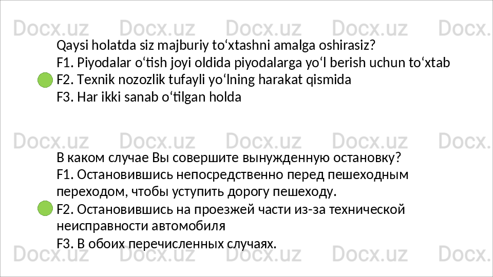 Qaysi   holatda   siz   majburiy   to‘xtashni   amalga   oshirasiz?
F1.   Piyodalar   o‘tish   joyi   oldida   piyodalarga   yo‘l   berish   uchun   to‘xtab 
F2.   Texnik   nozozlik   tufayli   yo‘lning   harakat   qismida
F3.   Har   ikki   sanab   o‘tilgan   holda
В каком случае Вы совершите вынужденную остановку? 
F1.   Остановившись   непосредственно   перед   пешеходным
переходом, чтобы уступить дорогу пешеходу.
F2.   Остановившись   на   проезжей   части   из-за   технической 
неисправности автомобиля
F3.   В   обоих   перечисленных   случаях. 