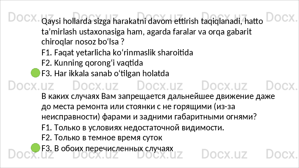 Qaysi   hollarda   sizga   harakatni   davom   ettirish   taqiqlanadi,   hatto
ta’mirlash   ustaxonasiga   ham,   agarda   faralar   va   orqa   gabarit 
chiroqlar nosoz bo‘lsa ?
F1.   Faqat   yetarlicha   ko‘rinmaslik   sharoitida 
F2. Kunning qorong‘i vaqtida
F3.   Har   ikkala   sanab   o‘tilgan   holatda
В   каких   случаях   Вам   запрещается   дальнейшее   движение   даже 
до места ремонта или стоянки с не горящими (из-за 
неисправности) фарами и задними габаритными огнями?
F1.   Только   в   условиях   недостаточной   видимости. 
F2. Только в темное время суток
F3.   В   обоих   перечисленных   случаях 