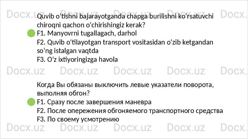 Quvib   o‘tishni   bajarayotganda   chapga   burilishni   ko‘rsatuvchi
chiroqni   qachon   o‘chirishingiz   kerak? 
F1. Manyovrni tugallagach, darhol
F2.   Quvib   o‘tilayotgan   transport   vositasidan   o‘zib   ketgandan 
so‘ng istalgan vaqtda
F3.   O‘z   ixtiyoringizga   havola
Когда   Вы   обязаны   выключить   левые   указатели   поворота, 
выполняя обгон?
F1.   Сразу   после   завершения   маневра
F2.   После   опережения   обгоняемого   транспортного   средства 
F3. По своему усмотрению 