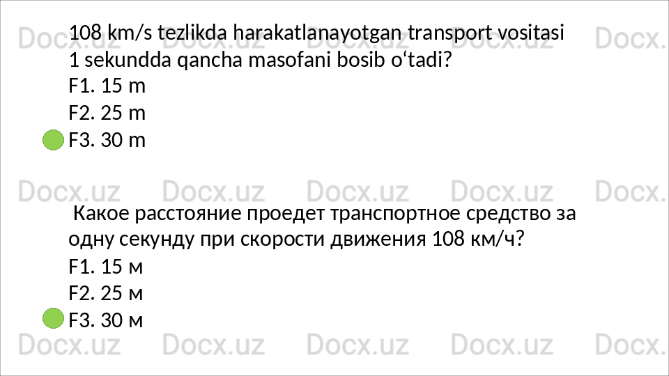 108   km/s   tezlikda   harakatlanayotgan   transport   vositasi
1   sekundda   qancha   masofani   bosib   o‘tadi? 
F1. 15 m
F2.   25   m
F3.   30   m
Какое   расстояние   проедет   транспортное   средство   за 
одну секунду при скорости движения 108 км/ч?
F1.   15   м
F2.   25   м
F3.   30   м 