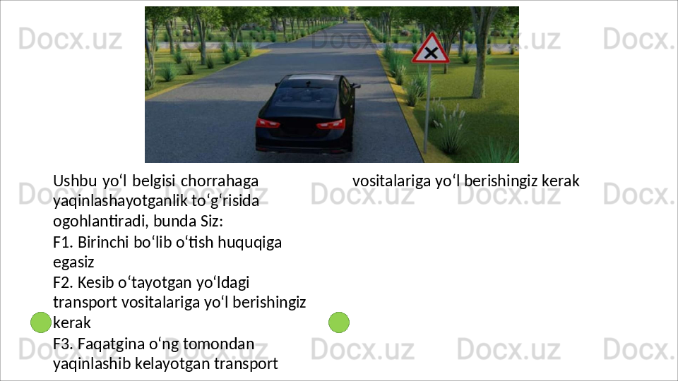 Ushbu yo‘l belgisi chorrahaga
yaqinlashayotganlik   to‘g‘risida
ogohlantiradi, bunda Siz:
F1.   Birinchi   bo‘lib   o‘tish   huquqiga 
egasiz
F2.   Kesib   o‘tayotgan   yo‘ldagi  
transport vositalariga yo‘l berishingiz 
kerak
F3. Faqatgina o‘ng tomondan 
yaqinlashib   kelayotgan   transport  vositalariga   yo‘l   berishingiz   kerak 