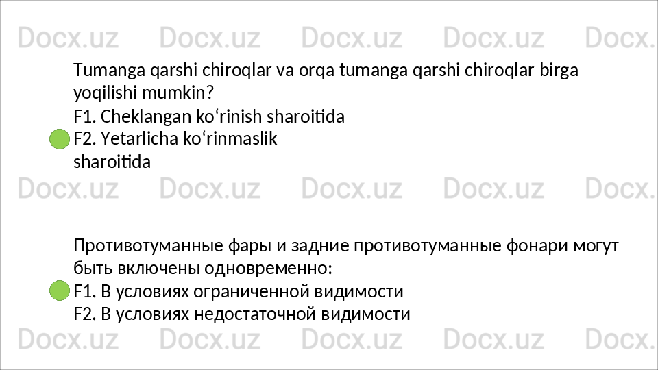 Tumanga   qarshi   chiroqlar   va   orqa   tumanga   qarshi   chiroqlar   birga 
yoqilishi mumkin?
F1. Cheklangan ko‘rinish sharoitida 
F2.   Yetarlicha   ko‘rinmaslik  
sharoitida
Противотуманные   фары   и   задние   противотуманные   фонари   могут 
быть включены одновременно:
F1. В условиях ограниченной видимости 
F2.   В   условиях   недостаточной   видимости 