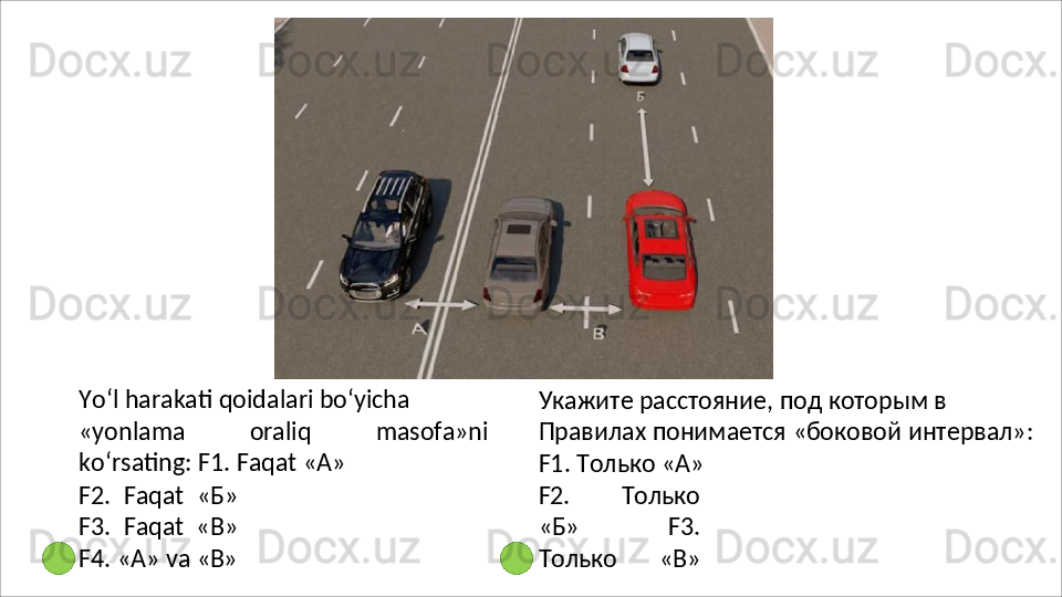 Yo‘l   harakati   qoidalari   bo‘yicha
«yonlama   oraliq   masofa»ni
ko‘rsating: F1. Faqat «А»
F2.   Faqat   «Б»
F3.   Faqat   «В»
F4.   «А»   va   «В» Укажите расстояние, под которым в 
Правилах   понимается   «боковой   интервал»: 
F1. Только «А»
F2.   Только
«Б»   F3.
Только   «В» 