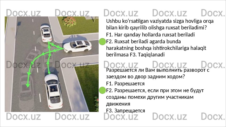 Ushbu   ko‘rsatilgan   vaziyatda   sizga   hovliga   orqa
bilan kirib qayrilib olishga ruxsat beriladimi?
F1.   Har   qanday   hollarda   ruxsat   beriladi
F2.   Ruxsat   beriladi   agarda   bunda  
harakatning boshqa ishtirokchilariga halaqit 
berilmasa F3. Taqiqlanadi
Разрешается   ли   Вам   выполнить   разворот   с 
заездом во двор задним ходом?
F1.   Разрешается
F2.   Разрешается,   если   при   этом   не   будут 
созданы помехи другим участникам 
движения
F3.   Запрещается 