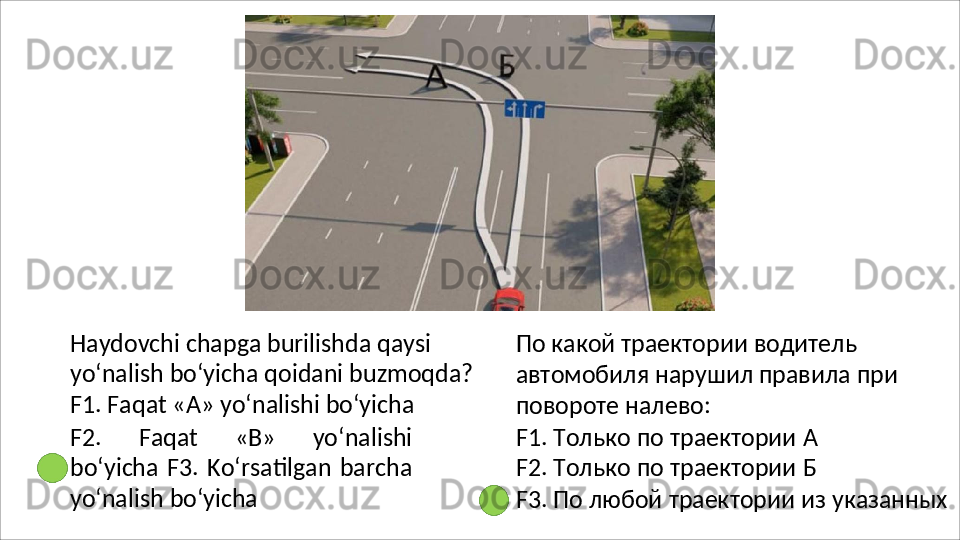 Haydovchi chapga burilishda qaysi 
yo‘nalish   bo‘yicha   qoidani   buzmoqda?
F1. Faqat «A» yo‘nalishi bo‘yicha
F2.   Faqat   «B»   yo‘nalishi
bo‘yicha  F3.  Ko‘rsatilgan   barcha
yo‘nalish  bo‘yicha По какой траектории водитель 
автомобиля   нарушил   правила   при 
повороте налево:
F1.   Только   по   траектории   А 
F2.   Только   по   траектории   Б
F3.   По   любой   траектории   из   указанных 