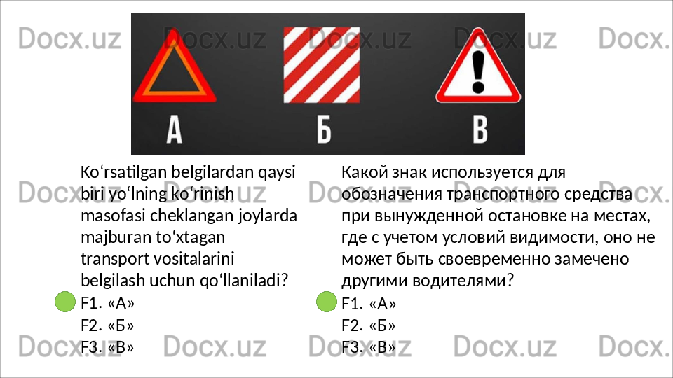 Ko‘rsatilgan belgilardan qaysi
biri yo‘lning ko‘rinish 
masofasi   cheklangan   joylarda
majburan   to‘xtagan  
transport vositalarini 
belgilash uchun  qo‘llaniladi?
F1.   «А»
F2.   «Б»
F3.   «В» Какой знак используется для 
обозначения транспортного средства 
при вынужденной остановке на местах, 
где   с   учетом   условий   видимости,   оно   не 
может быть своевременно замечено 
другими водителями?
F1.   «А»
F2.   «Б»
F3.   «В» 