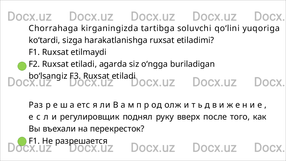 Chorrahaga kirganingizda tartibga soluvchi  qo‘lini  yuqoriga 
ko‘tardi, sizga harakatlanishga ruxsat etiladimi?
F1.   Ruxsat   etilmaydi
F2.   Ruxsat   etiladi,   agarda   siz   o‘ngga   buriladigan  
bo‘lsangiz F3. Ruxsat etiladi
Раз   р   е   ш   а   етс   я   ли   В   а   м   п   р   од   олж   и   т   ь   д   в   и   ж   е   н   и   е   ,
е   с   л   и   регулировщик   поднял   руку   вверх   после   того,   как
Вы   въехали на перекресток?
F1.   Не   разрешается 