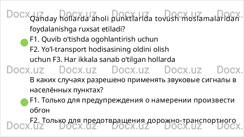 Qanday hollarda  aholi  punktlarida  tovush  moslamalaridan 
foydalanishga ruxsat etiladi?
F1.   Quvib   o‘tishda   ogohlantirish   uchun
F2.   Yo‘l-transport   hodisasining   oldini   olish  
uchun F3. Har ikkala sanab o‘tilgan hollarda
В каких случаях разрешено применять звуковые сигналы в 
населённых пунктах?
F1. Только для  предупреждения  о  намерении произвести 
обгон
F2.  Только  для  предотвращения  дорожно- транспортного  