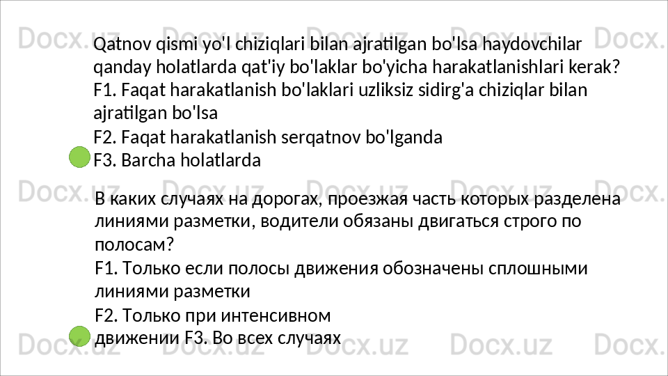 Qatnov   qismi   yo'l   chiziqlari   bilan   ajratilgan   bo'lsa   haydovchilar
qanday   holatlarda   qat'iy   bo'laklar   bo'yicha   harakatlanishlari   kerak? 
F1. Faqat harakatlanish bo'laklari uzliksiz sidirg'a chiziqlar bilan 
ajratilgan bo'lsa
F2.   Faqat   harakatlanish   serqatnov   bo'lganda
F3. Barcha holatlarda
В   каких   случаях   на   дорогах,   проезжая   часть   которых   разделена 
линиями разметки, водители обязаны двигаться строго по 
полосам?
F1.   Только   если   полосы   движения   обозначены   сплошными 
линиями разметки
F2.   Только   при   интенсивном  
движении F3. Во всех случаях 