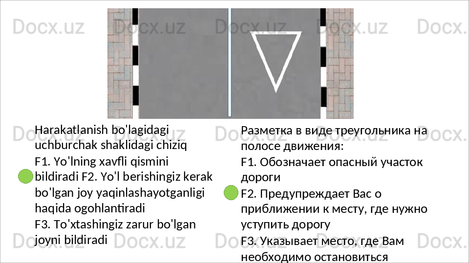 Harakatlanish bo'lagidagi 
uchburchak   shaklidagi   chiziq
F1.   Yo'lning   xavfli   qismini  
bildiradi F2. Yo'l berishingiz kerak
bo'lgan joy yaqinlashayotganligi 
haqida  ogohlantiradi
F3.   To'xtashingiz   zarur   bo'lgan 
joyni bildiradi Разметка   в   виде   треугольника   на 
полосе движения:
F1.   Обозначает   опасный   участок 
дороги
F2. Предупреждает Вас о 
приближении   к   месту,   где   нужно 
уступить дорогу
F3.   Указывает   место,   где   Вам
необходимо   остановиться 