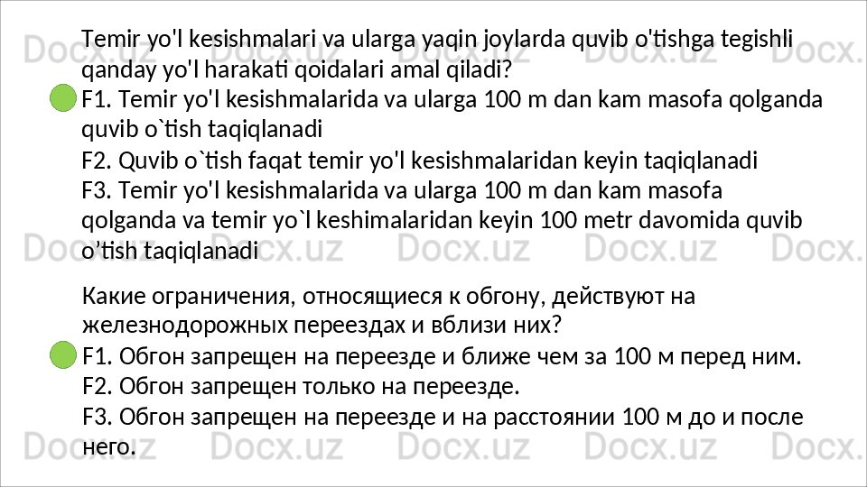 Temir   yo'l   kesishmalari   va   ularga   yaqin   joylarda   quvib   o'tishga   tegishli
qanday   yo'l   harakati   qoidalari   amal   qiladi?
F1.   Temir   yo'l   kesishmalarida   va   ularga   100   m   dan   kam   masofa   qolganda 
quvib o`tish taqiqlanadi
F2.   Quvib   o`tish   faqat   temir   yo'l   kesishmalaridan   keyin   taqiqlanadi
F3.   Temir   yo'l   kesishmalarida   va   ularga   100   m   dan   kam   masofa  
qolganda va temir yo`l keshimalaridan keyin 100 metr davomida quvib 
o’tish  taqiqlanadi
Какие   ограничения,   относящиеся   к   обгону,   действуют   на 
железнодорожных переездах и вблизи них?
F1.   Обгон   запрещен   на   переезде   и   ближе   чем   за   100   м   перед   ним. 
F2. Обгон запрещен только на переезде.
F3.   Обгон   запрещен   на   переезде   и   на   расстоянии   100   м   до   и   после 
него. 