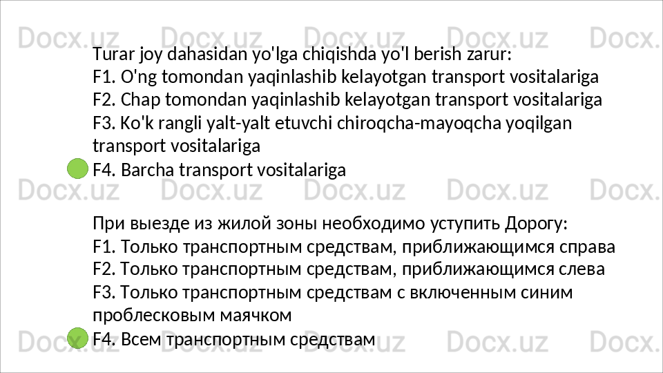 Turar   joy   dahasidan   yo'lga   chiqishda   yo'l   berish   zarur:
F1.   O'ng   tomondan   yaqinlashib   kelayotgan   transport   vositalariga 
F2.   Chap   tomondan   yaqinlashib   kelayotgan   transport   vositalariga 
F3. Ko'k rangli yalt-yalt etuvchi chiroqcha-mayoqcha yoqilgan 
transport vositalariga
F4.   Barcha   transport   vositalariga
При   выезде   из   жилой   зоны   необходимо   уступить   Дорогу:
F1.   Только   транспортным   средствам,   приближающимся   справа 
F2. Только транспортным средствам, приближающимся слева 
F3. Только транспортным средствам с включенным синим 
проблесковым маячком
F4.   Всем   транспортным   средствам 
