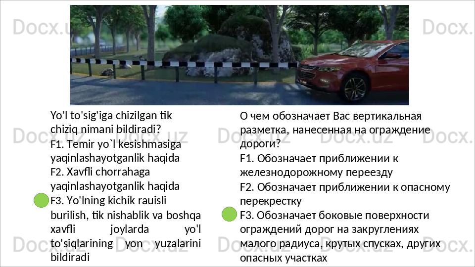 Yo'l   to'sig'iga   chizilgan   tik  
chiziq nimani bildiradi?
F1.   Temir   yo`l   kesishmasiga 
yaqinlashayotganlik   haqida 
F2.  Xavfli chorrahaga 
yaqinlashayotganlik   haqida 
F3.  Yo'lning kichik rauisli
burilish,   tik   nishablik   va   boshqa
xavfli   joylarda   yo'l
to'siqlarining   yon   yuzalarini
bildiradi О чем обозначает Вас вертикальная 
разметка,   нанесенная   на   ограждение 
дороги?
F1.   Обозначает   приближении   к 
железнодорожному переезду
F2.   Обозначает   приближении   к   опасному 
перекрестку
F3. Обозначает боковые поверхности 
ограждений   дорог   на   закруглениях  
малого радиуса, крутых спусках, других 
опасных  участках 