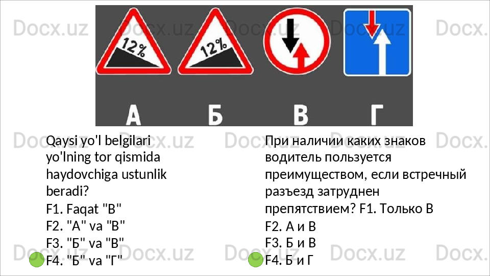 Qaysi yo'l belgilari 
yo'lning tor qismida 
haydovchiga   ustunlik
beradi?
F1. Faqat "B" 
F2.   "A"   va   "B"
F3.   "Б"   va   "B"
F4.   "Б"   va   "Г" При наличии каких знаков 
водитель пользуется 
преимуществом, если встречный 
разъезд   затруднен  
препятствием? F1. Только В
F2.   А   и   В
F3.   Б   и   В
F4. Б и Г 