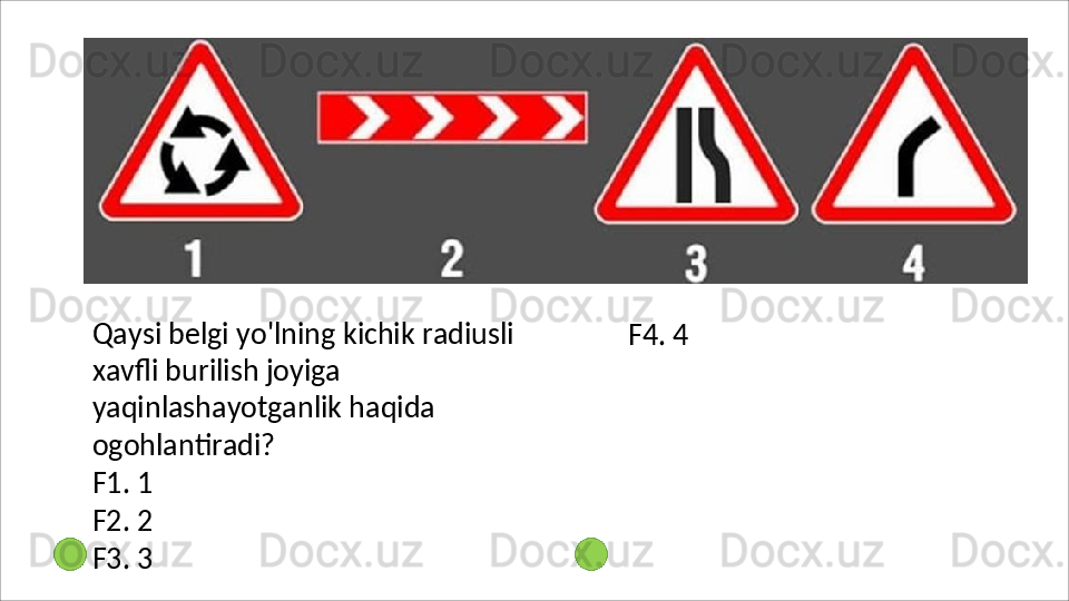 Qaysi   belgi   yo'lning   kichik   radiusli  
xavfli burilish joyiga 
yaqinlashayotganlik haqida 
ogohlantiradi?
F1.   1
F2.   2
F3.   3 F4.   4 