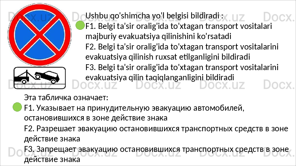 Ushbu   qo'shimcha   yo'l   belgisi   bildiradi   :
F1.   Belgi   ta'sir   oralig'ida   to'xtagan   transport   vositalari 
majburiy evakuatsiya qilinishini ko'rsatadi
F2.   Belgi   ta'sir   oralig'ida   to'xtagan   transport   vositalarini 
evakuatsiya qilinish ruxsat etilganligini bildiradi
F3.   Belgi   ta'sir   oralig'ida   to'xtagan   transport   vositalarini 
evakuatsiya qilin taqiqlanganligini bildiradi
Эта   табличка   означает:
F1.   Указывает   на   принудительную   эвакуацию   автомобилей, 
остановившихся в зоне действие знака
F2.   Разрешает   эвакуацию   остановившихся   транспортных   средств   в   зоне 
действие знака
F3.   Запрещает   эвакуацию   остановившихся   транспортных   средств   в   зоне 
действие знака 