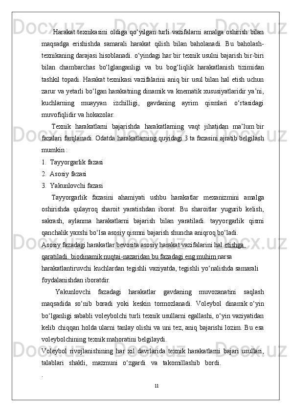 11Harakat   texnikasini   oldiga   qo‘yilgan   turli   vazifalarni   amalga   oshirish   bilan
maqsadga   erishishda   samarali   harakat   qilish   bilan   baholanadi.   Bu   baholash-
texnikaning darajasi hisoblanadi. o‘yindagi har bir texnik usulni bajarish bi r -biri
bilan   chambarchas   bo‘lglanganligi   va   bu   bog‘liqlik   harakatlanish   tizimidan
tashkil   topadi. Harakat texnikasi vazifalarini aniq bir usul bilan hal etish uchun
zarur va yetarli bo‘lgan   harakatning dinamik va   knematik xususiyatlaridir ya’ni,
kuchlarning   muayyan   izchilligi,   gavdaning   ayrim   qismlari   o‘rtasidagi
muvofiqlidir   va hokazola r . 
T exnik     harakatlarni     bajarishda     harakatlarning   vaqt     jihatidan     ma’lum bir
fazalari farqlanadi. Odatda   harakatlarning quyidagi   3   ta   fazasini   ajratib belgilash
mumkin :
1.   T ayyo r garlik fazasi
2.   Asosiy fazasi 
3.   Y akunlovchi fazasi
T ayyo r garlik   fazasini   ahamiyati   ushbu   harakatlar   mexanizmini   amalga
oshirishda   qulayroq   sharoit   yaratishdan   iborat.   Bu   sharoitlar   yugurib   kelish,
sakrash,   aylanma   harakatlarni   bajarish   bilan   yaratiladi.   tayyo r garlik   qismi
qanchalik yaxshi bo‘lsa asosiy qismni bajarish shuncha aniqroq bo‘ladi.
Asosiy fazadagi harakatlar bevosita asosiy harakat vazifalarini hal  etishga            
qaratiladi.        biodinamik        nuqtai-nazaridan        bu        fazadagi        eng        muhim     narsa  
harakatlantiruvchi   kuchlardan   tegishli   vaziyatda,   tegishli   yo‘nalishda samarali 
foydalanishdan iboratdi r .
Y akunlovchi   fazadagi   harakatlar   gavdaning   muvozanatini   saqlash
maqsadida    so‘nib    boradi    yoki    keskin    tormozlanadi.   V oleybol    dinamik o‘yin
bo‘lganligi sababli voleybolchi turli texnik usullarni egallashi, o‘yin vaziyatidan
kelib chiqqan holda ularni tanlay olishi va uni tez, aniq bajarishi lozim. Bu esa
voleybolchining texnik mahoratini belgilaydi.
V oleybol   rivojlanishining   har   xil   davrlarida   texnik   harakatlarni   bajari   usullari,
talablari   shakli,   mazmuni   o‘zgardi   va     takomillashib   bordi. 
. 