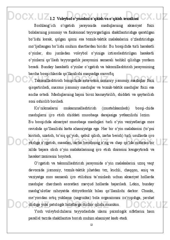 121.2  Voleybol o‘ynashni o‘qitish va o‘qitish texnikasi
Boshlang‘ich   o‘ r gatish   jarayonida   mashqlarning   aksariyat   foizi
bolalarning   jismoniy   va   funksional   tayyo r garligini   shakllantirishga   qaratilgan
bo‘lishi   kerak,   qolgan   qismi   esa   texnik-taktik   malakalarini   o‘zlashtirishga
mo‘ljallangan   bo‘lishi   muhim   shartlardan   biridi r .   Bu   bosqichda   turli   harakatli
o‘yinla r ,   shu   jumladan   voleybol   o‘yiniga   ixtisoslashtirilgan   harakatli
o‘yinlarni   qo‘llash   tayyo r garlik   jarayonini   samarali   tashkil   qilishga   yordam
beradi.   Bunday   harakatli   o‘yinlar   o‘ r gatish   va   takomillashtirish   jarayonining
barcha bosqichlarida qo‘llanilishi maqsadga muvofiq.
T akomillashtirish   bosqichida   asta-sekin   umumiy   jismoniy   mashqlar   foizi
qisqartiriladi,   maxsus   jismoniy   mashqlar   va   texnik-taktik   mashqlar   foizi   esa
ancha   ortadi.   Mashqlarning   hajmi   biroz   kamaytirilib,   shiddati   va   qaytarilish
soni oshirilib boriladi.
Ko‘nikmalarni   mukammallashtirish   (mustahkamlash)   bosqi-chida
mashqlarni    ijro    etish    shiddati    musobaqa    darajasiga    yetkazilishi    lozim.
Bu   bosqichda   aksariyat   musobaqa   mashqlari   turli   o‘yin   vaziyatlariga   mos
ravishda   qo‘llanilishi  katta  ahamiyatga  ega.   Har   bir   o‘yin   malakasini   (to‘pni
kiritish,   uzatish,   to‘siq qo‘yish, qabul   qilish,   zarba   berish)   turli   usullarda   ijro
etishga   o‘ r gatish,   masalan,   zarba   berishning   o‘ng   va   chap   qo‘lda   nisbatan   bir
xilda   bajara   olish   o‘yin   malakalarining   ijro   etish   doirasini   kengaytiradi   va
harakat zaxirasini boyitadi.
O‘ r gatish   va   takomillashtirish   jarayonida   o‘yin   malakalarini   uzoq   vaqt
davomida   jismoni y ,   texnik-taktik   jihatdan   tez,   kuchli,   chaqqon,   aniq   va
vaziyatga   mos   samarali   ijro   etilishini   ta’minlash   uchun   aksariyat   hollarda
mashqlar   charchash   asoratlari   mavjud   hollarda   bajariladi.   Lekin,   bunday
mashg‘ulotlar   nihoyatda   ehtiyotkorlik   bilan   qo‘llanilishi   darko r .   Chunki,
me’yoridan   ortiq   yuklama   (nagruzka)   bola   o r ganizmini   zo‘riqishga,   jarohat
olishga yoki patologik holatla r ga duchor qilishi mumkin.
Y osh   voleybolchilarni   tayyorlashda   ularni   psixologik   sifatlarini   ham
parallel tarzda shakllantira borish muhim ahamiyat kasb etadi. 