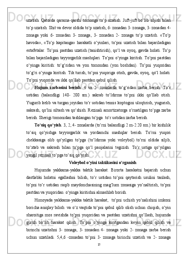 15uzatish.  Qatorda qarama-qarshi   tomonga  to‘p uzatish.  Juft-juft   bo‘lib  siljish  bilan
to‘p uzatish. Shit va devor oldida to‘p uzatish, 6- zonadan 3- zonaga, 3- zonadan 4-
zonaga   yoki   6-   zonadan   3-   zonaga,   3-   zonadan   2-   zonaga   to‘p   uzatish.   «To‘p
havoda»,   «To‘p   kapitanga»   harakatli   o‘yinlari,   to‘pni   uzatish   bilan   bajariladigan
estafetalar. To‘pni pastdan uzatish (tanishtirish), qo‘l va oyoq, gavda holati. To‘p
bilan bajariladigan tayyorgarlik mashqlari. To‘pni o‘yinga kiritish. To‘pni pastdan
o‘yinga   kiritish:   to‘g‘ridan   va   yon   tomondan   (yon   boshdan).   To‘pni   yuqoridan
to‘g‘ri o‘yinga kiritish. Tik turish, to‘pni yuqoriga otish, gavda, oyoq, qo‘l holati.
To‘pni yuqorida va ikki qo‘llab pastdan qabul qilish.
Hujum   zarbasini   berish .   4   va   2-   zonalarda   to‘g‘ridan   zarba   berish.   To‘r
ustidan   (balandligi   140-   200   sm.)   sakrab   to‘ldirma   to‘pni   ikki   qo‘llab   otish.
Yugurib kelib va turgan joyidan to‘r ustidan tennis koptogini uloqtirish, yugurish,
sakrash, qo‘lni siltash va qo‘shish. Rezinali amortizatorga o‘rnatilgan to‘pga zarba
berish. Sherigi tomonidan tashlangan to‘pga  to‘r ustidan zarba berish.
To‘siq qo‘yish . 3, 2, 4- zonalarda (to‘rni balandligi 2 m-2.20 sm.) bir kishilik
to‘siq   qo‘yishga   tayyorgarlik   va   yordamchi   mashqlar   berish.   To‘rni   yuqori
chekkasiga   olib   qo‘yilgan   to‘pga   (to‘ldirma   yoki   voleybol)   to‘rni   oldida   siljib,
to‘xtab   va   sakrash   bilan   to‘pga   qo‘l   panjalarini   tegizish.   To‘r   ustiga   qo‘yilgan
yengil rezinali to‘pga to‘siq qo‘yish.
Voleybol o‘yini taktikasini o‘rganish
Hujumda   yakkama-yakka   taktik   harakat.   Birorta   harakatni   bajarish   uchun
dastlabki   holatni   egallashni   bilish,   to‘r   ustidan   to‘pni   qaytarish   usulini   tanlash,
to‘pni   to‘r   ustidan   raqib   maydonchasining   mag‘lum   zonasiga   yo‘naltirish,   to‘pni
pastdan va yuqoridan  o‘yinga kiritishni almashlab borish. 
Himoyada   yakkama-yakka  taktik   harakat,    to‘pni   uchish   yo‘nalishini   imkoni
boricha aniqlay bilish   va o‘z vaqtida to‘pni qabul qilib olish uchun chiqish, o‘yin
sharoitiga   mos   ravishda   to‘pni   yuqoridan   va   pastdan   uzatishni   qo‘llash,   hujumda
guruh   bo‘lib   harakat   qilish.   To‘pni   o‘yinga   kiritgandan   keyin   qabul   qilish   va
birinchi   uzatishni   3-   zonaga,   3-   zonadan   4-   zonaga   yoki   2-   zonaga   zarba   berish
uchun   uzatiladi.   5,4,6   -zonadan   to‘pni   3-   zonaga   birinchi   uzatish   va   2-   zonaga 