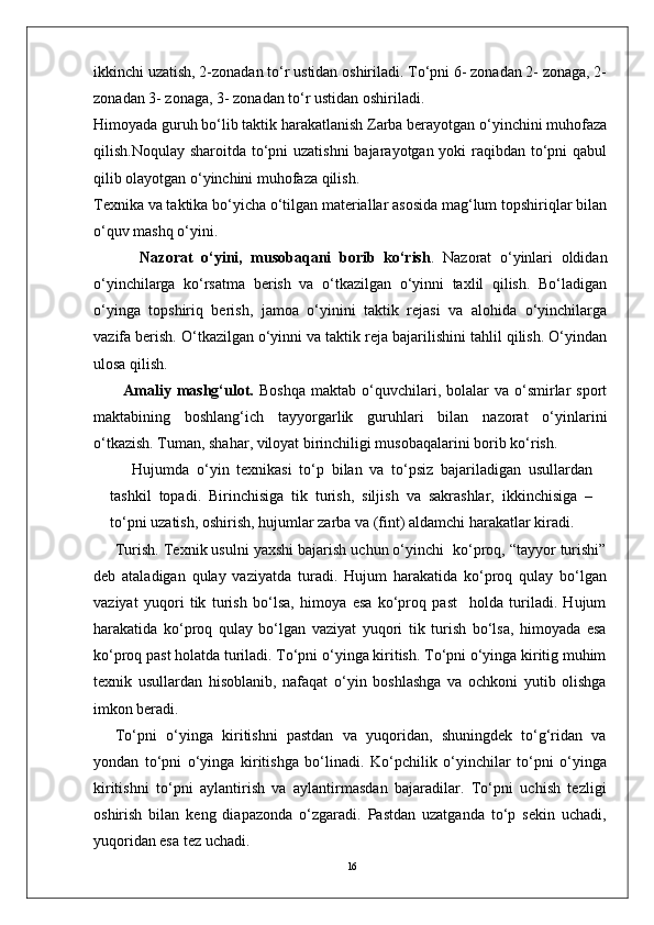 16ikkinchi uzatish, 2-zonadan to‘r ustidan oshiriladi. To‘pni 6- zonadan 2- zonaga, 2-
zonadan 3- zonaga, 3- zonadan to‘r ustidan oshiriladi.
Himoyada guruh bo‘lib taktik harakatlanish Zarba berayotgan o‘yinchini muhofaza
qilish.Noqulay sharoitda to‘pni uzatishni  bajarayotgan yoki raqibdan to‘pni  qabul
qilib olayotgan o‘yinchini muhofaza qilish.
Texnika va taktika bo‘yicha o‘tilgan materiallar asosida mag‘lum topshiriqlar bilan
o‘quv mashq o‘yini.
    Nazorat   o‘yini,   musobaqani   borib   ko‘rish .   Nazorat   o‘yinlari   oldidan
o‘yinchilarga   ko‘rsatma   berish   va   o‘tkazilgan   o‘yinni   taxlil   qilish.   Bo‘ladigan
o‘yinga   topshiriq   berish,   jamoa   o‘yinini   taktik   rejasi   va   alohida   o‘yinchilarga
vazifa berish. O‘tkazilgan o‘yinni va taktik reja bajarilishini tahlil qilish. O‘yindan
ulosa qilish.  
Amaliy  mashg‘ulot.   Boshqa   maktab  o‘quvchilari,  bolalar  va  o‘smirlar  sport
maktabining   boshlang‘ich   tayyorgarlik   guruhlari   bilan   nazorat   o‘yinlarini
o‘tkazish. Tuman, shahar, viloyat birinchiligi musobaqalarini borib ko‘rish.
Hujumda   o‘yin   texnikasi   to‘p   bilan   va   to‘psiz   bajariladigan   usullardan
tashkil   topadi.   Birinchisiga   tik   turish,   siljish   va   sakrashlar,   ikkinchisiga   –
to‘pni uzatish, oshirish, hujumlar zarba va (fint) aldamchi harakatlar kiradi.
Turish. Texnik usulni yaxshi bajarish uchun o‘yinchi  ko‘proq, “tayyor turishi”
deb   ataladigan   qulay   vaziyatda   turadi.   Hujum   harakatida   ko‘proq   qulay   bo‘lgan
vaziyat   yuqori   tik   turish   bo‘lsa,   himoya   esa   ko‘proq   past     holda   turiladi.   Hujum
harakatida   ko‘proq   qulay   bo‘lgan   vaziyat   yuqori   tik   turish   bo‘lsa,   himoyada   esa
ko‘proq past holatda turiladi. To‘pni o‘yinga kiritish. To‘pni o‘yinga kiritig muhim
texnik   usullardan   hisoblanib,   nafaqat   o‘yin   boshlashga   va   ochkoni   yutib   olishga
imkon beradi. 
To‘pni   o‘yinga   kiritishni   pastdan   va   yuqoridan,   shuningdek   to‘g‘ridan   va
yondan   to‘pni   o‘yinga   kiritishga   bo‘linadi.   Ko‘pchilik   o‘yinchilar   to‘pni   o‘yinga
kiritishni   to‘pni   aylantirish   va   aylantirmasdan   bajaradilar.   To‘pni   uchish   tezligi
oshirish   bilan   keng   diapazonda   o‘zgaradi.   Pastdan   uzatganda   to‘p   sekin   uchadi,
yuqoridan esa tez uchadi.  
