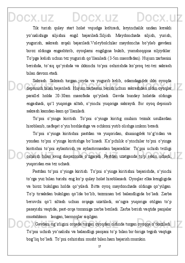 17Tik   turish   qulay   start   holat   vujudga   keltiradi,   keyinchalik   undan   kerakli
yo‘nalishiga   siljishni   engil   bajariladi.Siljish.   Maydonchada   siljish,   yurish,
yugurish,   sakrash   orqali   bajariladi.Voleybolchilar   maydoncha   bo‘ylab   gavdani
biroz   oldinga   engashtirib,   oyoqlarni   engilgina   bukib,   yumshoqqina   siljiydilar.
To‘pga kelish uchun tez yugurish qo‘llaniladi (3-5m masofadan). Hujum zarbasini
berishda,   to‘siq   qo‘yishda   va   ikkinchi   to‘pni   oshirishda   ko‘proq   tez-tez   sakrash
bilan davom etadi.
Sakrash.   Sakrash   turgan   joyda   va   yugurib   kelib,   odamdagidek   ikki   oyoqda
depsinish bilan bajariladi.   Hujum zarbasini berish uchun sakrashdan oldin oyoqlar
parallel   holda   20-30sm   masofada   qo‘yiladi.   Gavda   bunday   holatda   oldinga
engashadi,   qo‘l   yuqoriga   siltab,   o‘yinchi   yuqoriga   sakraydi.   Bir   oyoq   depsinib
sakrash kamdan-kam qo‘llaniladi. 
To‘pni   o‘yinga   kiritish.   To‘pni   o‘yinga   kiritig   muhim   texnik   usullardan
hisoblanib, nafaqat o‘yin boshlashga va ochkoni yutib olishga imkon beradi. 
To‘pni   o‘yinga   kiritishni   pastdan   va   yuqoridan,   shuningdek   to‘g‘ridan   va
yondan   to‘pni   o‘yinga   kiritishga   bo‘linadi.   Ko‘pchilik   o‘yinchilar   to‘pni   o‘yinga
kiritishni   to‘pni   aylantirish   va   aylantirmasdan   bajaradilar.   To‘pni   uchish   tezligi
oshirish   bilan   keng   diapazonda   o‘zgaradi.   Pastdan   uzatganda   to‘p   sekin   uchadi,
yuqoridan esa tez uchadi. 
Pastdan   to‘pni   o‘yinga   kiritish.   To‘pni   o‘yinga   kiritishni   bajarishda,   o‘yinchi
to‘rga yuz bilan turishi eng ko‘p qulay holat hisoblanadi. Oyoqlar elka kengligida
va   biroz   bukilgan   holda   qo‘yiladi.   Bitta   oyoq   maydonchada   oldinga   qo‘yilgan.
To‘p   tirsakdan   bukilgan   qo‘lda   bo‘lib,   taxminan   bel   balandligida   bo‘ladi.   Zarba
beruvchi   qo‘l   siltash   uchun   orqaga   uzatiladi,   so‘ngra   yuqoriga   otilgan   to‘p
pasayishi vaqtida, past-orqa tomoniga zarba beriladi. Zarba berish vaqtida panjalar
mustahkam    langan, barmoqlar siqilgan. 
  Gavdani og‘irligini orqada turgan oyoqdan oldinda turgan oyoqqa o‘tkaziladi.
To‘pni uchish yo‘nalishi va balandligi panjani to‘p bilan bir-biriga tegish vaqtiga
bog‘liq bo‘ladi. To‘pni oshirishni musht bilan ham bajarish mumkin.  