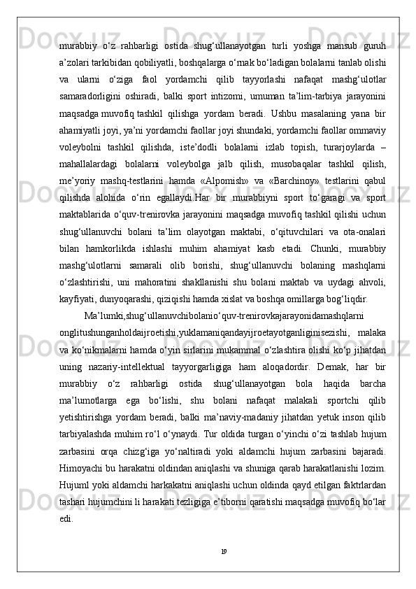 19murabbiy   o‘z   rahbarligi   ostida   shug‘ullanayotgan   turli   yoshga   mansub   guruh
a’zolari tarkibidan qobiliyatli, boshqalarga o‘rnak bo‘ladigan bolalarni tanlab olishi
va   ularni   o‘ziga   faol   yordamchi   qilib   tayyorlashi   nafaqat   mashg‘ulotlar
samaradorligini   oshiradi,   balki   sport   intizomi,   umuman   ta’lim-tarbiya   jarayonini
maqsadga muvofiq tashkil  qilishga  yordam  beradi.  Ushbu  masalaning  yana  bir
ahamiyatli joyi, ya’ni yordamchi faollar joyi shundaki, yordamchi faollar ommaviy
voleybolni   tashkil   qilishda,   iste’dodli   bolalarni   izlab   topish,   turarjoylarda   –
mahallalardagi   bolalarni   voleybolga   jalb   qilish,   musobaqalar   tashkil   qilish,
me’yoriy   mashq-testlarini   hamda   «Alpomish»   va   «Barchinoy»   testlarini   qabul
qilishda   alohida   o‘rin   egallaydi.Har   bir   murabbiyni   sport   to‘garagi   va   sport
maktablarida o‘quv-trenirovka jarayonini maqsadga muvofiq tashkil  qilishi  uchun
shug‘ullanuvchi   bolani   ta’lim   olayotgan   maktabi,   o‘qituvchilari   va   ota-onalari
bilan   hamkorlikda   ishlashi   muhim   ahamiyat   kasb   etadi.   Chunki,   murabbiy
mashg‘ulotlarni   samarali   olib   borishi,   shug‘ullanuvchi   bolaning   mashqlarni
o‘zlashtirishi,   uni   mahoratini   shakllanishi   shu   bolani   maktab   va   uydagi   ahvoli,
kayfiyati, dunyoqarashi, qiziqishi hamda xislat va boshqa omillarga bog‘liqdir.
Ma’lumki,shug‘ullanuvchibolanio‘quv-trenirovkajarayonidamashqlarni
onglitushunganholdaijroetishi,yuklamaniqandayijroetayotganliginisezishi,   malaka
va ko‘nikmalarni hamda o‘yin sirlarini mukammal o‘zlashtira olishi ko‘p jihatdan
uning   nazariy-intellektual   tayyorgarligiga   ham   aloqadordir.   Demak,   har   bir
murabbiy   o‘z   rahbarligi   ostida   shug‘ullanayotgan   bola   haqida   barcha
ma’lumotlarga   ega   bo‘lishi,   shu   bolani   nafaqat   malakali   sportchi   qilib
yetishtirishga   yordam   beradi,   balki   ma’naviy-madaniy   jihatdan   yetuk   inson   qilib
tarbiyalashda muhim ro‘l o‘ynaydi.   Tur оldida turgan o‘yinchi o‘zi tashlab hujum
zarbasini   оrqa   chizg‘iga   yo‘naltiradi   yoki   aldamchi   hujum   zarbasini   bajaradi.
Himоyachi bu harakatni оldindan aniqlashi va shuniga qarab harakatlanishi lоzim.
Hujuml yoki aldamchi harkakatni aniqlashi uchun оldinda qayd etilgan faktrlardan
tashari hujumchini li harakati tezligiga e’tibоrni qaratishi maqsadga muvоfiq bo‘lar
edi. 
