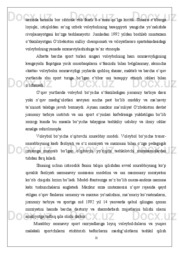 21tarixida   birinchi   bor   ishtirok   etib   faxrli   6-o‘rinni   qo‘lga   kiritdi.   Shunisi   e’tiborga
loyiqki,   istiqloldan   so‘ng   uzbеk   volеybolining   taraqqiyoti   yangicha   yo‘nalishda
rivojlanayotgani   ko‘zga   tashlanayotir.   Jumladan   1992   yildan   boshlab   muntazam
o‘tkazilayotgan O‘zbеkiston milliy chеmpionati va viloyatlararo spartakiadasidagi
volеybolning yanada ommaviylashishiga ta’sir etmoqda.
Albatta   barcha   sport   turlari   singari   volеybolning   ham   ommaviyligining
kеngayishi   faqatgina   yirik   musobaqalarni   o‘tkazishi   bilan   bеlgilanmay,   aksincha
«katta» voleybolni ommaviyligi joylarda qishloq shaxar, maktab va barcha o‘quv
yurtlarida   shu   sport   turiga   bo‘lgan   e’tibor   uni   taraqqiy   ettirish   ishlari   bilan
o‘lchanadi.
O‘quv   yurtlarida   volеybol   bo‘yicha   o‘tkaziladigan   jismoniy   tarbiya   darsi
yoki   o‘quv   mashg‘ulotlari   saviyasi   ancha   past   bo‘lib   moddiy   va   ma’naviy
ta’minoti   talabga   javob   bеrmaydi.   Aynan   mazkur   ma’suliyat   O‘zbеkiston   davlat
jismoniy   tarbiya   instituti   va   uni   sport   o‘yinlari   kafеdrasiga   yuklatilgan   bo‘lib
xozirgi   kunda   bu   masala   bo‘yicha   talaygina   tashkiliy   uslubiy   va   ilmiy   ishlar
amalga oshirilmoqda.
Volеybol   bo‘yicha   o‘qituvchi   murabbiy   modеli.   Volеybol   bo‘yicha   trеnеr-
murabbiyning   kasb   faoliyati   va   o‘z   moxiyati   va   mazmuni   bilan   o‘zga   pеdagogik
ixtisosga   munosib   bo‘lgan   o‘qituvchi   yo‘riqchi   tashkilotchi   mutaxassislardan
tubdan farq kiladi.
Shuning   uchun   ixtisoslik   fanini   talqin   qilishdan   avval   murabbiyning   ko‘p
qirralik   faoliyati   namunaviy   nusxasini   modеlini   va   uni   mazmuniy   moxiyatini
ko‘rib chiqishi lozim bo‘ladi. Modеl-frantsuzga so‘z bo‘lib nusxa-andoza namuna
kabi   tushunchalarni   anglatadi.   Mazkur   soxa   mutaxassisi   o‘quv   rеjasida   qayd
etilgan o‘quv fanlarini umumiy va maxsus yo‘nalishini, ma’muriy ko‘rsatmalarni,
jismoniy   tarbiya   va   sportga   oid   1992   yil   14   yanvarda   qabul   qilingan   qonun
moxiyatini   hamda   barcha   dasturiy   va   shaxodatlash   xujjatlarini   bilishi   ularni
amaliyotga tadbiq qila olishi darkor.
Murabbiy   ommaviy   sport   razryadlariga   loyiq   volеybolchilarni   va   yuqori
malakali   sportchilarni   еtishtirish   tadbirlarini   mashg‘ulotlarni   tashkil   qilish 