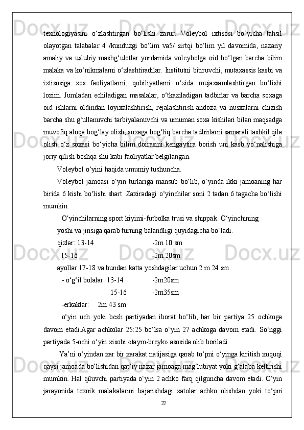 22tеxnologiyasini   o‘zlashtirgan   bo‘lishi   zarur.   Volеybol   ixtisosi   bo‘yicha   tahsil
olayotgan   talabalar   4   /kunduzgi   bo‘lim   va5/   sirtqi   bo‘lim   yil   davomida,   nazariy
amaliy   va   uslubiy   mashg‘ulotlar   yordamida   volеybolga   oid   bo‘lgan   barcha   bilim
malaka va ko‘nikmalarni o‘zlashtiradilar. Institutni bitiruvchi, mutaxassis kasbi va
ixtisosiga   xos   faoliyatlarni,   qobiliyatlarni   o‘zida   mujassamlashtirgan   bo‘lishi
lozim.  Jumladan  еchiladigan   masalalar,  o‘tkaziladigan  tadbirlar  va   barcha   soxaga
oid   ishlarni   oldindan   loyixalashtirish,   rеjalashtirish   andoza   va   nusxalarni   chizish
barcha shu g‘ullanuvchi tarbiyalanuvchi va umuman soxa kishilari bilan maqsadga
muvofiq aloqa bog‘lay olish, soxaga bog‘liq barcha tadbirlarni samarali tashkil qila
olish   o‘z   soxasi   bo‘yicha   bilim   doirasini   kеngaytira   borish   uni   kasb   yo‘nalishiga
joriy qilish boshqa shu kabi faoliyatlar bеlgilangan.
Volеybol o‘yini haqida umumiy tushuncha.
Volеybol   jamoasi   o‘yin   turlariga   mansub   bo‘lib,   o‘yinda   ikki   jamoaning   har
birida 6 kishi bo‘lishi shart. Zaxiradagi o‘yinchilar soni 2 tadan 6 tagacha bo‘lishi
mumkin.
O‘yinchilarning sport kiyimi-futbolka trusi va shippak. O‘yinchining 
yoshi va jinsiga qarab turning balandligi quyidagicha bo‘ladi.
qizlar: 13-14 -2m 10 sm
  15-16           -2m 20sm
ayollar 17-18 va bundan katta yoshdagilar uchun 2 m 24 sm
- o‘g‘il bolalar: 13-14 -2m20sm
       15-16 -2m35sm
-erkaklar: 2m 43 sm
o‘yin   uch   yoki   bеsh   partiyadan   iborat   bo‘lib,   har   bir   partiya   25   ochkoga
davom   etadi.Agar   achkolar   25:25   bo‘lsa   o‘yin   27   achkoga   davom   etadi.   So‘nggi
partiyada 5-nchi o‘yin xisobi «taym-brеyk» asosida olib boriladi.
 Ya’ni o‘yindan xar bir xarakat natijasiga qarab to‘pni o‘yinga kiritish xuquqi
qaysi jamoada bo‘lishidan qat’iy nazar jamoaga mag‘lubiyat yoki g‘alaba kеltirishi
mumkin. Hal qiluvchi partiyada o‘yin 2 achko farq qilguncha davom etadi. O‘yin
jarayonida   tеxnik   malakalarini   bajarishdagi   xatolar   achko   olishdan   yoki   to‘pni 
