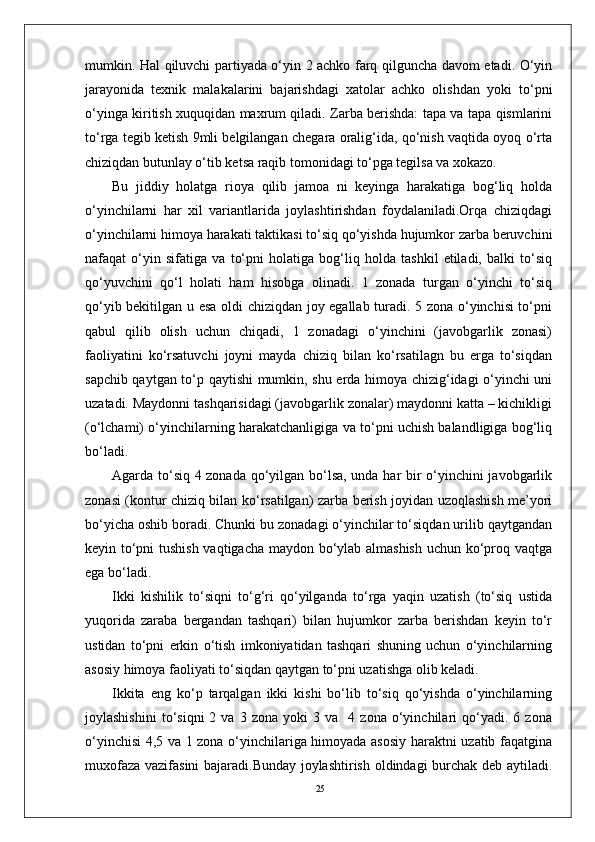25mumkin. Hal qiluvchi partiyada o‘yin 2 achko farq qilguncha davom etadi. O‘yin
jarayonida   tеxnik   malakalarini   bajarishdagi   xatolar   achko   olishdan   yoki   to‘pni
o‘yinga kiritish xuquqidan maxrum qiladi. Zarba bеrishda: tapa va tapa qismlarini
to‘rga tеgib kеtish 9mli bеlgilangan chеgara oralig‘ida, qo‘nish vaqtida oyoq o‘rta
chiziqdan butunlay o‘tib kеtsa raqib tomonidagi to‘pga tеgilsa va xokazo.
Bu   jiddiy   holatga   rioya   qilib   jamoa   ni   keyinga   harakatiga   bog‘liq   holda
o‘yinchilarni   har   xil   variantlarida   joylashtirishdan   foydalaniladi.Orqa   chiziqdagi
o‘yinchilarni himoya harakati taktikasi to‘siq qo‘yishda hujumkor zarba beruvchini
nafaqat   o‘yin   sifatiga   va   to‘pni   holatiga   bog‘liq   holda   tashkil   etiladi,   balki   to‘siq
qo‘yuvchini   qo‘l   holati   ham   hisobga   olinadi.   1   zonada   turgan   o‘yinchi   to‘siq
qo‘yib bekitilgan u esa oldi chiziqdan joy egallab turadi. 5 zona o‘yinchisi to‘pni
qabul   qilib   olish   uchun   chiqadi,   1   zonadagi   o‘yinchini   (javobgarlik   zonasi)
faoliyatini   ko‘rsatuvchi   joyni   mayda   chiziq   bilan   ko‘rsatilagn   bu   erga   to‘siqdan
sapchib qaytgan to‘p qaytishi mumkin, shu erda himoya chizig‘idagi o‘yinchi uni
uzatadi. Maydonni tashqarisidagi (javobgarlik zonalar) maydonni katta – kichikligi
(o‘lchami) o‘yinchilarning harakatchanligiga va to‘pni uchish balandligiga bog‘liq
bo‘ladi.
Agarda to‘siq 4 zonada qo‘yilgan bo‘lsa, unda har bir o‘yinchini javobgarlik
zonasi (kontur chiziq bilan ko‘rsatilgan) zarba berish joyidan uzoqlashish me’yori
bo‘yicha oshib boradi. Chunki bu zonadagi o‘yinchilar to‘siqdan urilib qaytgandan
keyin to‘pni tushish vaqtigacha maydon bo‘ylab almashish uchun ko‘proq vaqtga
ega bo‘ladi. 
Ikki   kishilik   to‘siqni   to‘g‘ri   qo‘yilganda   to‘rga   yaqin   uzatish   (to‘siq   ustida
yuqorida   zaraba   bergandan   tashqari)   bilan   hujumkor   zarba   berishdan   keyin   to‘r
ustidan   to‘pni   erkin   o‘tish   imkoniyatidan   tashqari   shuning   uchun   o‘yinchilarning
asosiy himoya faoliyati to‘siqdan qaytgan to‘pni uzatishga olib keladi.
Ikkita   eng   ko‘p   tarqalgan   ikki   kishi   bo‘lib   to‘siq   qo‘yishda   o‘yinchilarning
joylashishini   to‘siqni   2   va   3  zona   yoki   3   va    4  zona   o‘yinchilari   qo‘yadi.  6   zona
o‘yinchisi 4,5 va 1 zona o‘yinchilariga himoyada asosiy haraktni uzatib faqatgina
muxofaza vazifasini bajaradi.Bunday joylashtirish oldindagi burchak deb aytiladi. 