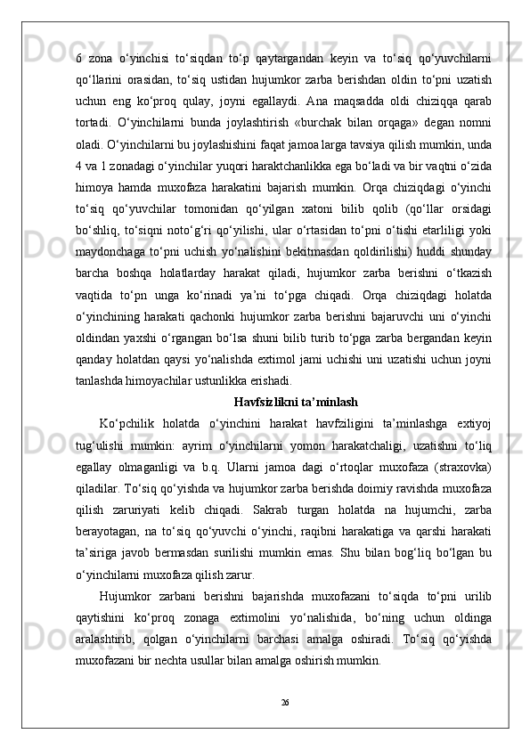 266   zona   o‘yinchisi   to‘siqdan   to‘p   qaytargandan   keyin   va   to‘siq   qo‘yuvchilarni
qo‘llarini   orasidan,   to‘siq   ustidan   hujumkor   zarba   berishdan   oldin   to‘pni   uzatish
uchun   eng   ko‘proq   qulay,   joyni   egallaydi.   Ana   maqsadda   oldi   chiziqqa   qarab
tortadi.   O‘yinchilarni   bunda   joylashtirish   «burchak   bilan   orqaga»   degan   nomni
oladi. O‘yinchilarni bu joylashishini faqat jamoa larga tavsiya qilish mumkin, unda
4 va 1 zonadagi o‘yinchilar yuqori haraktchanlikka ega bo‘ladi va bir vaqtni o‘zida
himoya   hamda   muxofaza   harakatini   bajarish   mumkin.   Orqa   chiziqdagi   o‘yinchi
to‘siq   qo‘yuvchilar   tomonidan   qo‘yilgan   xatoni   bilib   qolib   (qo‘llar   orsidagi
bo‘shliq,   to‘siqni   noto‘g‘ri   qo‘yilishi,   ular   o‘rtasidan   to‘pni   o‘tishi   etarliligi   yoki
maydonchaga   to‘pni   uchish   yo‘nalishini   bekitmasdan   qoldirilishi)   huddi   shunday
barcha   boshqa   holatlarday   harakat   qiladi,   hujumkor   zarba   berishni   o‘tkazish
vaqtida   to‘pn   unga   ko‘rinadi   ya’ni   to‘pga   chiqadi.   Orqa   chiziqdagi   holatda
o‘yinchining   harakati   qachonki   hujumkor   zarba   berishni   bajaruvchi   uni   o‘yinchi
oldindan   yaxshi   o‘rgangan   bo‘lsa   shuni   bilib   turib   to‘pga   zarba   bergandan   keyin
qanday   holatdan   qaysi   yo‘nalishda   extimol   jami   uchishi   uni   uzatishi   uchun   joyni
tanlashda himoyachilar ustunlikka erishadi.
Havfsizlikni ta’minlash
Ko‘pchilik   holatda   o‘yinchini   harakat   havfziligini   ta’minlashga   extiyoj
tug‘ulishi   mumkin:   ayrim   o‘yinchilarni   yomon   harakatchaligi,   uzatishni   to‘liq
egallay   olmaganligi   va   b.q.   Ularni   jamoa   dagi   o‘rtoqlar   muxofaza   (straxovka)
qiladilar. To‘siq qo‘yishda va hujumkor zarba berishda doimiy ravishda muxofaza
qilish   zaruriyati   kelib   chiqadi.   Sakrab   turgan   holatda   na   hujumchi,   zarba
berayotagan,   na   to‘siq   qo‘yuvchi   o‘yinchi,   raqibni   harakatiga   va   qarshi   harakati
ta’siriga   javob   bermasdan   surilishi   mumkin   emas.   Shu   bilan   bog‘liq   bo‘lgan   bu
o‘yinchilarni muxofaza qilish zarur.
Hujumkor   zarbani   berishni   bajarishda   muxofazani   to‘siqda   to‘pni   urilib
qaytishini   ko‘proq   zonaga   extimolini   yo‘nalishida,   bo‘ning   uchun   oldinga
aralashtirib,   qolgan   o‘yinchilarni   barchasi   amalga   oshiradi.   To‘siq   qo‘yishda
muxofazani bir nechta usullar bilan amalga oshirish mumkin. 
