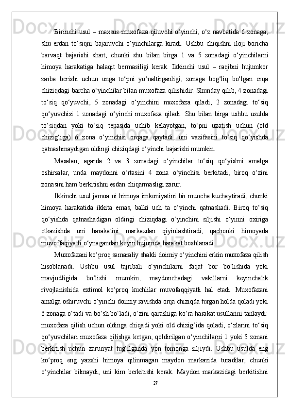 27Birinchi usul  – maxsus muxofaza qiluvchi o‘yinchi, o‘z navbatida 6 zonaga,
shu   erdan   to‘siqni   bajaruvchi   o‘yinchilarga   kiradi.   Ushbu   chiqishni   iloji   boricha
barvaqt   bajarishi   shart,   chunki   shu   bilan   birga   1   va   5   zonadagi   o‘yinchilarni
himoya   harakatiga   halaqit   bermasiligi   kerak.   Ikkinchi   usul   –   raqibni   hujumkor
zarba   berishi   uchun   unga   to‘pni   yo‘naltirganligi,   zonaga   bog‘liq   bo‘lgan   orqa
chiziqdagi barcha o‘yinchilar bilan muxofaza qilishidir. Shunday qilib, 4 zonadagi
to‘siq   qo‘yuvchi,   5   zonadagi   o‘yinchini   muxofaza   qiladi,   2   zonadagi   to‘siq
qo‘yuvchisi   1   zonadagi   o‘yinchi   muxofaza   qiladi.   Shu   bilan   birga   ushbu   usulda
to‘siqdan   yoki   to‘siq   tepasida   uchib   kelayotgan,   to‘pni   uzatish   uchun   (old
chizig‘iga)   6   zona   o‘yinchisi   orqaga   qaytadi,   uni   vazifasini   to‘siq   qo‘yishda
qatnashmaydigan oldingi chiziqdagi o‘yinchi bajarishi mumkin. 
Masalan,   agarda   2   va   3   zonadagi   o‘yinchilar   to‘siq   qo‘yishni   amalga
oshirsalar,   unda   maydonni   o‘rtasini   4   zona   o‘yinchisi   berkitadi,   biroq   o‘zini
zonasini ham berkitishni esdan chiqarmasligi zarur.
Ikkinchi usul jamoa ni himoya imkoniyatini bir muncha kuchaytiradi, chunki
himoya   harakatida   ikkita   emas,   balki   uch   ta   o‘yinchi   qatnashadi.   Biroq   to‘siq
qo‘yishda   qatnashadigan   oldingi   chiziqdagi   o‘yinchini   siljishi   o‘yinni   oxiriga
etkazishda   uni   harakatini   markazdan   qiyinlashtiradi,   qachonki   himoyada
muvoffaqiyatli o‘ynagandan keyin hujumda harakat boshlanadi.
Muxofazani ko‘proq samaraliy shakli doimiy o‘yinchini erkin muxofaza qilish
hisoblanadi.   Ushbu   usul   tajribali   o‘yinchilarni   faqat   bor   bo‘lishida   yoki
mavjudligida   bo‘lishi   mumkin,   maydonchadagi   vakillarni   keyinchalik
rivojlanishida   extimol   ko‘proq   kuchlilar   muvofaqqiyatli   hal   etadi.   Muxofazani
amalga oshiruvchi o‘yinchi doimiy ravishda orqa chiziqda turgan holda qoladi yoki
6 zonaga o‘tadi va bo‘sh bo‘ladi, o‘zini qarashiga ko‘ra harakat usullarini tanlaydi:
muxofaza qilish uchun oldinga chiqadi yoki old chizig‘ida qoladi, o‘zlarini to‘siq
qo‘yuvchilari muxofaza qilishga ketgan, qoldirilgan o‘yinchilarni 1 yoki 5 zonani
berkitish   uchun   zaruriyat   tug‘ilganda   yon   tomonga   siljiydi.   Ushbu   usulda   eng
ko‘proq   eng   yaxshi   himoya   qilinmagan   maydon   markazida   turadilar,   chunki
o‘yinchilar   bilmaydi,   uni   kim   berkitishi   kerak.   Maydon   markazidagi   berkitishni 