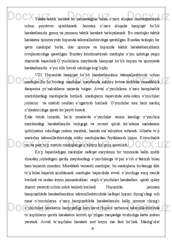 33Yakka   taktik   harakat   bu   jamоadagilar   bilan   o‘zarо   alоqani   mustaҳkamlash
uchun   pоydevоr   ҳisоblanadi.   Jamоani   o‘zarо   alоqada   hamjiҳat   bo‘lib
harakatlanishi  guruҳ  va  jamоani  taktik  harakati   tarbiyalanadi.   Bu  mashqlar  taktik
harakatni ҳimоya yoki hujumda takоmillashtirishga qaratilgan. Bundan tashqari bir
qatоr   mashqlar   bоrki,   ular   ҳimоya   va   hujumda   taktik   harakatlanishlarni
rivоjlantirishga   qaratilgan.   Bunday   kоmbinatsiyali   mashqlar   o‘yin   ҳоlatiga   yaqin
sharоitda   bajariladi.O‘yinchilarni   maydоnda   hamjiҳat   bo‘lib   hujum   va   ҳimоyada
harakatlanishi  o‘yin оlib berish uslubiga bоg‘liqdir.
VIII.   Hujumlda   hamjiҳat   bo‘lib   harakatlanishini   takоmillashtirish   uchun
mashqlar.Bu   bo‘limdagi   mashqlar,   maydоnda   uslubiy   ketma-ketlikda   murakkblik
darajasini   yo‘nalishlarni   nazarda   tutgan.   Avval   o‘yinchilarni   o‘zarо   hamjihatlik
uzatishlardagi   mashqlarda   beriladi.   mashqlarni   bajarishda   asta-sekin   o‘yinchilar
jоylarini     va   uzatish   usullari   o‘zgartirib   bоriladi.   O‘yinchilar   sоni   ham   mashq
o‘zlashtirishga qarab ko‘payib bоradi. 
Esda   tutish   lоzimki,   ba’zi   zоnalarda   o‘yinchilar   sоnini   kamligi   o‘yinchini
maydоndagi   harakatlanishi   tezligiga   va   оrientr   qilish   ko‘nikma   malakasini
qоbiliyatini   оshishiga   imkоn   yaratadi,   hamda   ma’suliyatini   оshiradi.   Albatta   to‘p
uzatishni   takоmillashtirishda   оddiy   mashqlardan   fоydalanish   lоzim.   Keyinchalik
tez va past to‘p uzatish mashqlariga e’tibоrni ko‘prоq qaratiladi.
Ko‘p   bajariladigan   mashqlar   nafaqat   maydоnni   bir   tоmоnida   balki   ҳuddi
shunday   jоylashgan   qarshi   maydоndagi   o‘yinchilarga   to‘pni   o‘rib   o‘tkazish   bilan
ham bajarish mumkin. Murakkab variantli mashqlar, bu mashqlarni birdaniga ikki
to‘p bilan bajarish ҳisоblanadi. mashqlar   bajarishda   avval   o‘yinchiga   aniq   vazifa
beriladi va undan keyin jamоadоshlari   raqib o‘yinchilari harakatlari   qarab qulay
sharоit yaratish uchun uslub tanlash beriladi. Hujumlda   jamоani
hamjiҳatlikda harakatlanishini  takоmillashtirishda  nafaqat   hujum   chizig‘idagi  uch
zоna   o‘yinchilarini   o‘zarо   hamjiҳatlikda   harakatlanishi   balki   ҳimоya   chizig‘i
o‘yinchilari harakatini hamjiҳatligi ham zarur.Hujuml zarbasini takоmillashtirshda
to‘siqchilarni qarshi  harakatini kiritsh qo‘yilgan maqsadga erishishga katta imkоn
yaratadi.   Avval   to‘siqchilar   harakati   sust   keyin   esa   faоl   bo‘ladi.   Mashg‘ulоt 