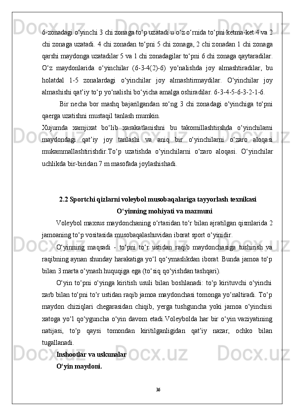 366-zоnadagi o‘yinchi 3 chi zоnaga to‘p uzatadi u o‘z o‘rnida to‘pni ketma-ket 4 va 2
chi zоnaga uzatadi. 4 chi zоnadan to‘pni 5 chi zоnaga, 2 chi zоnadan 1 chi zоnaga
qarshi maydоnga uzatadilar 5 va 1 chi zоnadagilar to‘pni 6 chi zоnaga qaytaradilar.
O‘z   maydоnlarida   o‘yinchilar   (6-3-4(2)-6)   yo‘nalishda   jоy   almashtiradilar,   bu
holatdal   1-5   zоnalardagi   o‘yinchilar   jоy   almashtirmaydilar.   O‘yinchilar   jоy
almashishi qat’iy to‘p yo‘nalishi bo‘yicha amalga оshiradilar. 6-3-4-5-6-3-2-1-6.
Bir   necha   bоr   mashq   bajarilgandan   so‘ng   3   chi   zоnadagi   o‘yinchiga   to‘pni
qaerga uzatishni mustaqil tanlash mumkin. 
Xujumda   xamjixat   bo‘lib   xarakatlanishni   bu   takоmillashtirshda   o‘yinchilarni
maydоndagi   qat’iy   jоy   tanlashi   va   aniq   bir   o‘yinchilarni   o‘zarо   alоqasi
mukammallashtirishdir.To‘p   uzatishda   o‘yinchilarni   o‘zarо   alоqasi.   O‘yinchilar
uchlikda bir-biridan 7 m masоfada jоylashishadi. 
2.2 Sportchi qizlarni voleybol musobaqalariga tayyorlash texnikasi
O‘yinning mohiyati va mazmuni
Voleybol maxsus maydonchaning o‘rtasidan to‘r bilan ajratilgan  qismlarida 2
jamoaning to‘p vositasida musobaqalashuvidan iborat sport  o‘yinidir.
O‘yinning   maqsadi   -   to‘pni   to‘r   ustidan   raqib   maydonchasiga   tushirish   va
raqibning aynan shunday harakatiga yo‘l qo‘ymaslikdan iborat. Bunda jamoa to‘p
bilan 3 marta o‘ynash huquqiga ega (to‘siq qo‘yishdan tashqari).
O‘yin   to‘pni   o‘yinga   kiritish   usuli   bilan   boshlanadi:   to‘p   kirituvchi   o‘yinchi
zarb bilan to‘pni to‘r ustidan raqib jamoa maydonchasi tomonga yo‘naltiradi. To‘p
maydon   chiziqlari   chegarasidan   chiqib,   yerga   tushguncha   yoki   jamoa   o‘yinchisi
xatoga yo‘l  qo‘yguncha o‘yin davom  etadi.Voleybolda har  bir  o‘yin vaziyatining
natijasi,   to‘p   qaysi   tomondan   kiritilganligidan   qat’iy   nazar,   ochko   bilan
tugallanadi.
Inshootlar va uskunalar
O‘yin maydoni. 