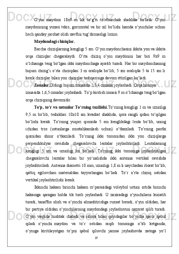 37O‘yin   maydoni   18x9   m   lik   to‘g‘ri   to‘rtburchak   shaklida   bo‘ladi.   O‘yin
maydonining yuzasi  tekis, gorizontal  va bir xil  bo‘lishi  hamda o‘yinchilar uchun
hech qanday jarohat olish xavfini tug‘dirmasligi lozim.
Maydondagi chiziqlar.
Barcha chiziqlarning kengligi 5 sm. O‘yin maydonchasini ikkita yon va ikkita
orqa   chiziqlar   chegaralaydi.   O‘rta   chiziq   o‘yin   maydonini   har   biri   9x9   m
o‘lchamga teng bo‘lgan ikki maydonchaga ajratib turadi. Har bir maydonchaning
hujum   chizig‘i   o‘rta   chiziqdan   3   m   oraliqda   bo‘lib,   5   sm   oraliqda   5   ta   15   sm   li
kesik chiziqlar bilan yon chiziqlar tashqarisiga davom ettirilgan bo‘ladi.
Zonalar. Oldingi hujum zonasida 2,3,4-zonalar joylashadi. Orqa himoya 
zonasida 1,6,5-zonalar joylashadi. To‘p kiritish zonasi 9 m o‘lchamga teng bo‘lgan
orqa chiziqning davomidir.
To‘p, to‘r va ustunlar To‘rning tuzilishi. To‘rning kengligi 1 m va uzunligi
9,5   m   bo‘lib,   teshiklari   10x10   sm   kvadrat   shaklida,   qora   rangli   ipdan   to‘qilgan
bo‘lishi   kerak.   To‘rning   yuqori   qismida   5   sm   kenglikdagi   lenta   bo‘lib,   uning
ichidan   tros   (ustunlarga   mustahkamlash   uchun)   o‘tkaziladi.   To‘rning   pastki
qismidan   shnur   o‘tkaziladi.   To‘rning   ikki   tomonidan   ikki   yon   chiziqlarga
perpendikulyar   ravishda   chegaralovchi   lentalar   joylashtiriladi.   Lentalarning
kengligi   5   sm   va   uzunligi   lm   bo‘ladi.   To‘rning   ikki   tomoniga   joylashtirilgan
chegaralovchi   lentalar   bilan   bir   yo‘nalishda   ikki   antenna   vertikal   ravishda
joylashtiriladi. Antenna diametri 10 mm, uzunligi 1,8 m li naychadan iborat bo‘lib,
qattiq   egiluvchan   materialdan   tayyorlangan   bo‘ladi.   To‘r   o‘rta   chiziq   ustidan
vertikal joylashtirilishi kerak.
Ikkinchi   hakam   birinchi   hakam   ro‘parasidagi   voleybol   ustuni   ortida   birinchi
hakamga   qaragan   holda   tik   turib   joylashadi.   U   zaxiradagi   o‘yinchilarni   kuzatib
turadi;   tanaffus   olish   va   o‘yinchi   almashtirishga   ruxsat   beradi;   o‘yin   oldidan,  har
bir   partiya   oldidan   o‘yinchilarning   maydondagi   joylashuvini   nazorat   qilib   turadi.
O‘yin   vaqtida   hushtak   chaladi   va   ishora   bilan   quyidagilar   bo‘yicha   qaror   qabul
qiladi:   o‘yinchi   maydon     va     to‘r     ostidan     raqib     tomoniga     o‘tib     ketganda;
o‘yinga   kiritilayotgan   to‘pni   qabul   qiluvchi   jamoa   joylashuvda   xatoga   yo‘l 