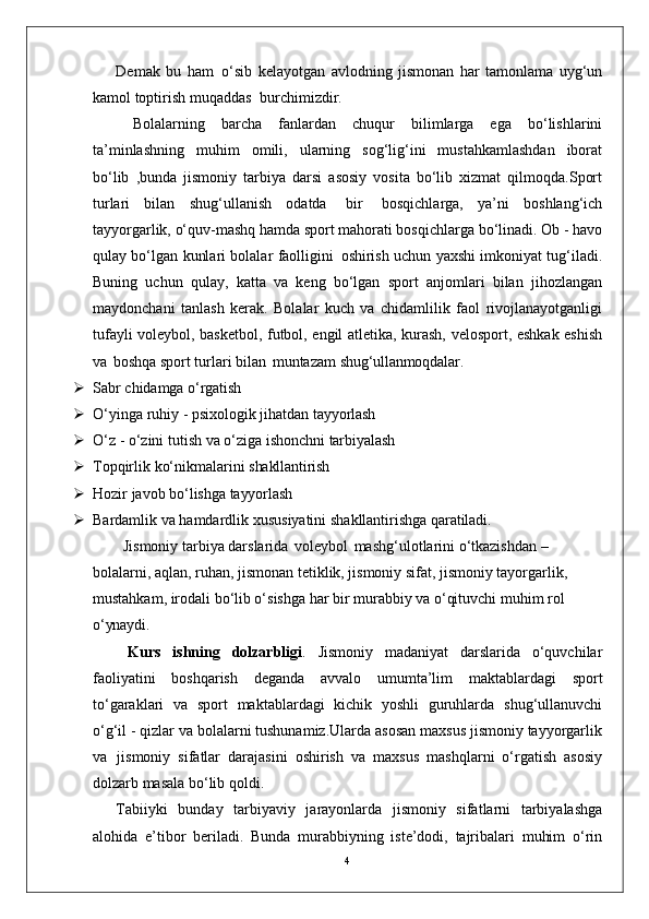 4Demak   bu   ham   o‘sib   kelayotgan   avlodning   jismonan   har   tamonlama   uyg‘un
kamol toptirish muqaddas   burchimizdir.
Bolalarning   barcha   fanlardan   chuqur   bilimlarga   ega   bo‘lishlarini
ta’minlashning   muhim   omili,   ularning   sog‘lig‘ini   mustahkamlashdan   iborat
bo‘lib   ,bunda   jismoniy   tarbiya   darsi   asosiy   vosita   bo‘lib   xizmat   qilmoqda.Sport
turlari   bilan   shug‘ullanish   odatda   bir   bosqichlarga,   ya’ni   boshlang‘ich
tayyorgarlik, o‘quv-mashq hamda sport mahorati bosqichlarga bo‘linadi. Ob - havo
qulay bo‘lgan kunlari bolalar faolligini   oshirish uchun yaxshi imkoniyat tug‘iladi.
Buning   uchun   qulay,   katta   va   keng   bo‘lgan   sport   anjomlari   bilan   jihozlangan
maydonchani   tanlash   kerak.   Bolalar   kuch   va   chidamlilik   faol   rivojlanayotganligi
tufayli voleybol, basketbol, futbol, engil atletika, kurash, velosport, eshkak eshish
va   boshqa sport turlari bilan   muntazam  shug‘ullanmoqdalar.
 Sabr   chidamga   o‘rgatish
 O‘yinga   ruhiy   -   psixologik   jihatdan   tayyorlash
 O‘z   -   o‘zini   tutish   va   o‘ziga   ishonchni   tarbiyalash
 Topqirlik   ko‘nikmalarini   shakllantirish
 Hozir   javob   bo‘lishga   tayyorlash
 Bardamlik   va   hamdardlik   xususiyatini   shakllantirishga   qaratiladi.
Jismoniy tarbiya darslarida   voleybol   mashg‘ulotlarini o‘tkazishdan – 
bolalarni, aqlan, ruhan, jismonan tetiklik, jismoniy sifat, jismoniy tayorgarlik, 
mustahkam, irodali bo‘lib o‘sishga har bir murabbiy va o‘qituvchi muhim rol 
o‘ynaydi.
  Kurs   ishning   dolzarbligi .   Jismoniy   madaniyat   darslarida   o‘quvchilar
faoliyatini   boshqarish   deganda   avvalo   umumta’lim   maktablardagi   sport
to‘garaklari   va   sport   maktablardagi   kichik   yoshli   guruhlarda   shug‘ullanuvchi
o‘g‘il - qizlar va bolalarni tushunamiz.Ularda asosan maxsus jismoniy tayyorgarlik
va   jismoniy   sifatlar   darajasini   oshirish   va   maxsus   mashqlarni   o‘rgatish   asosiy
dolzarb masala bo‘lib qoldi. 
Tabiiyki   bunday   tarbiyaviy   jarayonlarda   jismoniy   sifatlarni   tarbiyalashga
alohida   e’tibor   beriladi.   Bunda   murabbiyning   iste’dodi,   tajribalari   muhim   o‘rin 