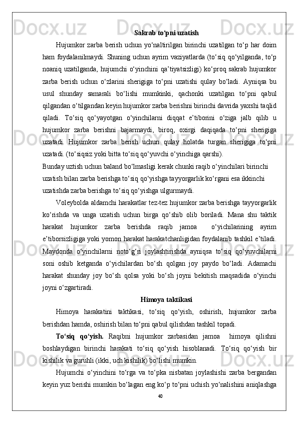 40Sakrab to‘pni uzatish
Hujumkor  zarba berish  uchun yo‘naltirilgan birinchi  uzatilgan  to‘p har  doim
ham foydalanilmaydi. Shuning uchun ayrim vaziyatlarda (to‘siq qo‘yilganda, to‘p
noaniq uzatilganda, hujumchi  o‘yinchini  qa’tiyatsizligi)  ko‘proq sakrab hujumkor
zarba   berish   uchun   o‘zlarini   sherigiga   to‘pni   uzatishi   qulay   bo‘ladi.   Ayniqsa   bu
usul   shunday   samarali   bo‘lishi   mumkinki,   qachonki   uzatilgan   to‘pni   qabul
qilgandan o‘tilgandan keyin hujumkor zarba berishni birinchi davrida yaxshi taqlid
qiladi.   To‘siq   qo‘yayotgan   o‘yinchilarni   diqqat   e’tiborini   o‘ziga   jalb   qilib   u
hujumkor   zarba   berishni   bajarmaydi,   biroq,   oxirgi   daqiqada   to‘pni   sherigiga
uzatadi.   Hujumkor   zarba   berish   uchun   qulay   holatda   turgan   sherigiga   to‘pni
uzatadi. (to‘siqsiz yoki bitta to‘siq qo‘yuvchi o‘yinchiga qarshi).
Bunday uztish uchun baland bo‘lmasligi kerak chunki raqib o‘yinchilari birinchi 
uzatish bilan zarba berishga to‘siq qo‘yishga tayyorgarlik ko‘rgani esa ikkinchi 
uzatishda zarba berishga to‘siq qo‘yishga ulgurmaydi. 
Voleybolda aldamchi harakatlar tez-tez hujumkor zarba berishga tayyorgarlik
ko‘rishda   va   unga   uzatish   uchun   birga   qo‘shib   olib   boriladi.   Mana   shu   taktik
harakat   hujumkor   zarba   berishda   raqib   jamoa     o‘yichilarining   ayrim
e’tiborsizligiga yoki yomon harakat harakatchanligidan foydalanib tashkil e’tiladi.
Maydonda   o‘yinchilarni   noto‘g‘ri   joylashtirishda   ayniqsa   to‘siq   qo‘yuvchilarni
soni   oshib   ketganda   o‘yichilardan   bo‘sh   qolgan   joy   paydo   bo‘ladi.   Adamachi
harakat   shunday   joy   bo‘sh   qolsa   yoki   bo‘sh   joyni   bekitish   maqsadida   o‘yinchi
joyni o‘zgartiradi.
Himoya taktikasi
Himoya   harakatini   taktikasi,   to‘siq   qo‘yish,   oshirish,   hujumkor   zarba
berishdan hamda, oshirish bilan to‘pni qabul qilishdan tashkil topadi. 
To‘siq   qo‘yish.   Raqibni   hujumkor   zarbasidan   jamoa     himoya   qilishni
boshlaydigan   birinchi   harakati   to‘siq   qo‘yish   hisoblanadi.   To‘siq   qo‘yish   bir
kishilik va guruhli (ikki, uch kishilik) bo‘lishi mumkin.
Hujumchi   o‘yinchini   to‘rga   va   to‘pka   nisbatan   joylashishi   zarba   bergandan
keyin yuz berishi mumkin bo‘lagan eng ko‘p to‘pni uchish yo‘nalishini aniqlashga 