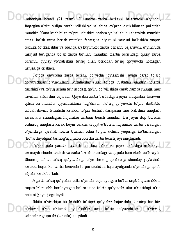 41imkoniyat   beradi   (91   rasm).   Hujumkor   zarba   berishni   bajaruvchi   o‘yinchi,
faqatgina o‘zini oldiga qarab intilishi yo‘nalishida ko‘proq kuch bilan to‘pni urish
mumkin. Katta kuch bilan to‘pni uchishini boshqa yo‘nalishi bu sharoitda mumkin
emas,   bo‘sh   zarba   berish   mumkin   faqatgina   o‘yichini   mavjud   bo‘lishida   yuqori
texnika (o‘tkazishlar va boshqalar) hujumkor zarba berishni bajaruvchi o‘yinchida
mavjud   bo‘lganda   bo‘sh   zarba   bo‘lishi   mumkin.   Zarba   berishdagi   qulay   zarba
berishni   quylay   yo‘nalishini   to‘siq   bilan   berkitish   to‘siq   qo‘yuvchi   hoxlagan
natijasiga erishadi. 
To‘pga   qayerdan   zarba   berishi   bo‘yicha   joylashishi   joyiga   qarab   to‘siq
qo‘yuvchilar   o‘yinchilarni   kuzatadilar   (ular   to‘pga   nisbatan   qanday   holatda
turishini) va to‘siq uchun to‘r ustidagi qo‘lni qo‘yilishiga qarab hamda shunga mos
ravishda sakrashni bajaradi. Qayerdan zarba beriladigan joyni aniqlashni tasavvur
qilish   bir   muncha   qiynchiliklarni   tug‘diradi.   To‘siq   qo‘yuvchi   to‘pni   dastlabki
uchish   davrini   kuzatishi   kerakki   to‘pni   tushish   darajasini   mos   kelishini   aniqlash
kerak   ana   shundagina   hujumkor   zarbani   berish   mumkin.   Bu   joyni   iloji   boricha
oldinroq   aniqlash   kerak   keyin   barcha   diqqat-e’tiborni   hujumkor   zarba   beradigan
o‘yinchiga   qaratish   lozim   Uzatish   bilan   to‘pni   uchish   yuqoriga   ko‘tariladigan
(ko‘tarilayotgan) tarmog‘in imkon boricha zarba berish joyi aniqlanadi.
To‘pni   juda   pastdan   uzatish   uni   kuzatishni   va   joyni   tanlashga   imkoniyat
bermaydi chunki uzatish va zarba berish orasidagi vaqt juda ham etarli bo‘lmaydi.
Shuning   uchun   to‘siq   qo‘yuvchiga   o‘yinchining   qarshisiga   shunday   joylashish
kerakki hujumkor zarba beruvchi to‘pni uzatishni bajarayotganda o‘yinchiga qarab
siljishi kerak bo‘ladi.
Agarda to‘siq qo‘yishni bitta o‘yinchi bajarayotgan bo‘lsa raqib hujumi ikkita
raqam   bilan   olib   borilayotgan   bo‘lsa   unda   to‘siq   qo‘yuvchi   ular   o‘rtasidagi   o‘rta
holatni (joyni) egallaydi. 
Ikkita   o‘yinchiga   bir   kishilik   to‘siqni   qo‘yishni   bajarishda   ularning   har   biri
o‘zlarini   to‘rini   o‘rtasida   joylashadilar,   uchta   to‘siq   qo‘yuvchi   esa   –   o‘zining
uchinchisiga qarshi (zonada) qo‘yiladi. 