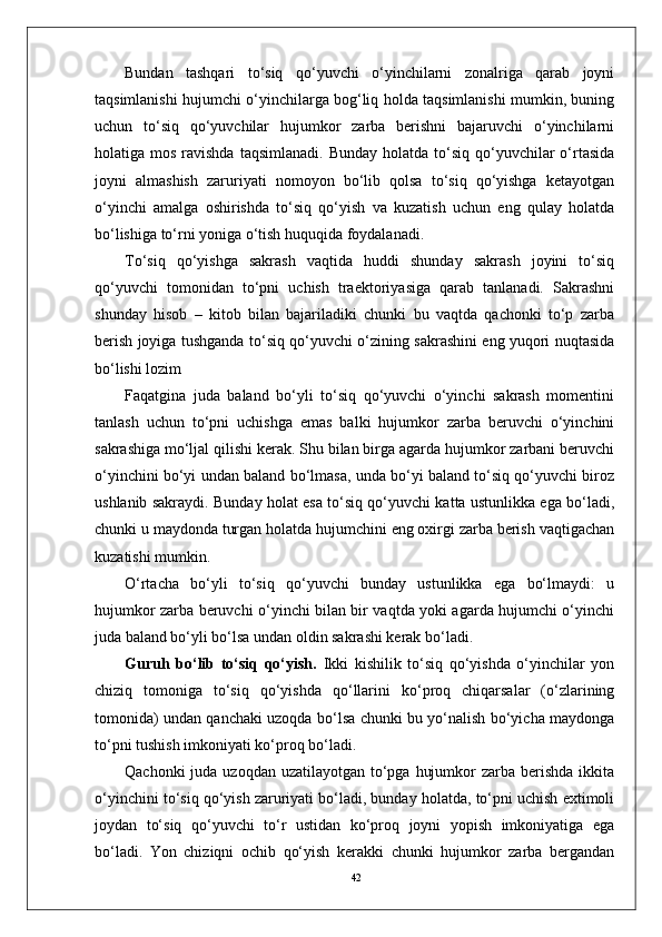 42Bundan   tashqari   to‘siq   qo‘yuvchi   o‘yinchilarni   zonalriga   qarab   joyni
taqsimlanishi hujumchi o‘yinchilarga bog‘liq holda taqsimlanishi mumkin, buning
uchun   to‘siq   qo‘yuvchilar   hujumkor   zarba   berishni   bajaruvchi   o‘yinchilarni
holatiga mos  ravishda  taqsimlanadi.  Bunday  holatda  to‘siq  qo‘yuvchilar  o‘rtasida
joyni   almashish   zaruriyati   nomoyon   bo‘lib   qolsa   to‘siq   qo‘yishga   ketayotgan
o‘yinchi   amalga   oshirishda   to‘siq   qo‘yish   va   kuzatish   uchun   eng   qulay   holatda
bo‘lishiga to‘rni yoniga o‘tish huquqida foydalanadi.
To‘siq   qo‘yishga   sakrash   vaqtida   huddi   shunday   sakrash   joyini   to‘siq
qo‘yuvchi   tomonidan   to‘pni   uchish   traektoriyasiga   qarab   tanlanadi.   Sakrashni
shunday   hisob   –   kitob   bilan   bajariladiki   chunki   bu   vaqtda   qachonki   to‘p   zarba
berish joyiga tushganda to‘siq qo‘yuvchi o‘zining sakrashini eng yuqori nuqtasida
bo‘lishi lozim 
Faqatgina   juda   baland   bo‘yli   to‘siq   qo‘yuvchi   o‘yinchi   sakrash   momentini
tanlash   uchun   to‘pni   uchishga   emas   balki   hujumkor   zarba   beruvchi   o‘yinchini
sakrashiga mo‘ljal qilishi kerak. Shu bilan birga agarda hujumkor zarbani beruvchi
o‘yinchini bo‘yi undan baland bo‘lmasa, unda bo‘yi baland to‘siq qo‘yuvchi biroz
ushlanib sakraydi. Bunday holat esa to‘siq qo‘yuvchi katta ustunlikka ega bo‘ladi,
chunki u maydonda turgan holatda hujumchini eng oxirgi zarba berish vaqtigachan
kuzatishi mumkin.
O‘rtacha   bo‘yli   to‘siq   qo‘yuvchi   bunday   ustunlikka   ega   bo‘lmaydi:   u
hujumkor zarba beruvchi o‘yinchi bilan bir vaqtda yoki agarda hujumchi o‘yinchi
juda baland bo‘yli bo‘lsa undan oldin sakrashi kerak bo‘ladi.
Guruh   bo‘lib   to‘siq   qo‘yish.   Ikki   kishilik   to‘siq   qo‘yishda   o‘yinchilar   yon
chiziq   tomoniga   to‘siq   qo‘yishda   qo‘llarini   ko‘proq   chiqarsalar   (o‘zlarining
tomonida) undan qanchaki uzoqda bo‘lsa chunki bu yo‘nalish bo‘yicha maydonga
to‘pni tushish imkoniyati ko‘proq bo‘ladi. 
Qachonki  juda uzoqdan  uzatilayotgan to‘pga  hujumkor  zarba berishda ikkita
o‘yinchini to‘siq qo‘yish zaruriyati bo‘ladi, bunday holatda, to‘pni uchish extimoli
joydan   to‘siq   qo‘yuvchi   to‘r   ustidan   ko‘proq   joyni   yopish   imkoniyatiga   ega
bo‘ladi.   Yon   chiziqni   ochib   qo‘yish   kerakki   chunki   hujumkor   zarba   bergandan 