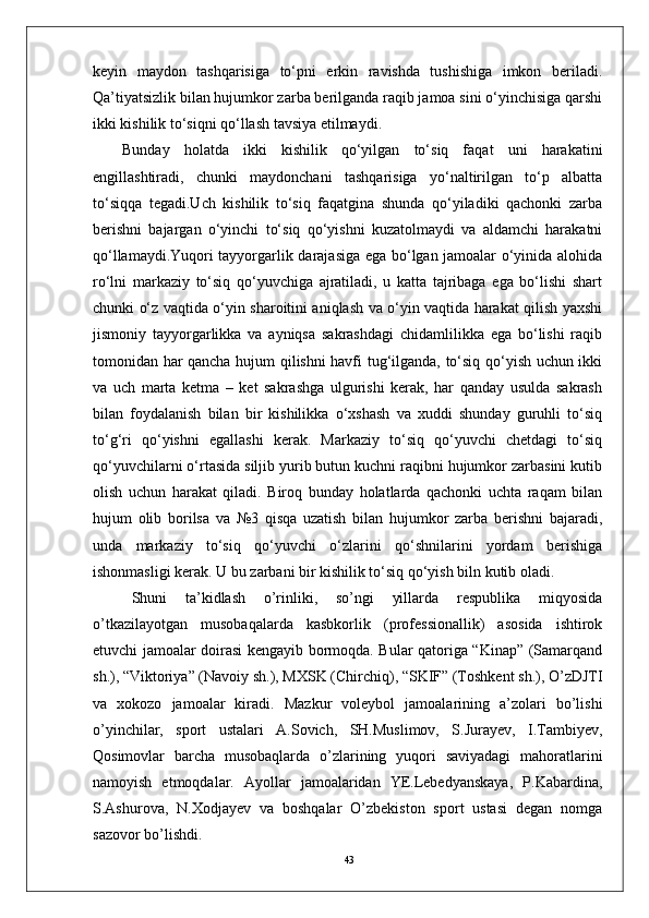 43keyin   maydon   tashqarisiga   to‘pni   erkin   ravishda   tushishiga   imkon   beriladi.
Qa’tiyatsizlik bilan hujumkor zarba berilganda raqib jamoa sini o‘yinchisiga qarshi
ikki kishilik to‘siqni qo‘llash tavsiya etilmaydi. 
Bunday   holatda   ikki   kishilik   qo‘yilgan   to‘siq   faqat   uni   harakatini
engillashtiradi,   chunki   maydonchani   tashqarisiga   yo‘naltirilgan   to‘p   albatta
to‘siqqa   tegadi.Uch   kishilik   to‘siq   faqatgina   shunda   qo‘yiladiki   qachonki   zarba
berishni   bajargan   o‘yinchi   to‘siq   qo‘yishni   kuzatolmaydi   va   aldamchi   harakatni
qo‘llamaydi.Yuqori tayyorgarlik darajasiga ega bo‘lgan jamoalar o‘yinida alohida
ro‘lni   markaziy   to‘siq   qo‘yuvchiga   ajratiladi,   u   katta   tajribaga   ega   bo‘lishi   shart
chunki o‘z vaqtida o‘yin sharoitini aniqlash va o‘yin vaqtida harakat qilish yaxshi
jismoniy   tayyorgarlikka   va   ayniqsa   sakrashdagi   chidamlilikka   ega   bo‘lishi   raqib
tomonidan har qancha hujum qilishni havfi tug‘ilganda, to‘siq qo‘yish uchun ikki
va   uch   marta   ketma   –   ket   sakrashga   ulgurishi   kerak,   har   qanday   usulda   sakrash
bilan   foydalanish   bilan   bir   kishilikka   o‘xshash   va   xuddi   shunday   guruhli   to‘siq
to‘g‘ri   qo‘yishni   egallashi   kerak.   Markaziy   to‘siq   qo‘yuvchi   chetdagi   to‘siq
qo‘yuvchilarni o‘rtasida siljib yurib butun kuchni raqibni hujumkor zarbasini kutib
olish   uchun   harakat   qiladi.   Biroq   bunday   holatlarda   qachonki   uchta   raqam   bilan
hujum   olib   borilsa   va   №3   qisqa   uzatish   bilan   hujumkor   zarba   berishni   bajaradi,
unda   markaziy   to‘siq   qo‘yuvchi   o‘zlarini   qo‘shnilarini   yordam   berishiga
ishonmasligi kerak. U bu zarbani bir kishilik to‘siq qo‘yish biln kutib oladi. 
Shuni   ta’kidlash   о’rinliki,   sо’ngi   yillarda   respublika   miqyosida
о’tkazilayotgan   musobaqalarda   kasbkorlik   (professionallik)   asosida   ishtirok
etuvchi jamoalar doirasi kengayib bormoqda. Bular qatoriga “Kinap” (Samarqand
sh.), “Viktoriya” (Navoiy sh.), MXSK (Chirchiq), “SKIF” (Toshkent sh.), О’zDJTI
va   xokozo   jamoalar   kiradi.   Mazkur   voleybol   jamoalarining   a’zolari   bо’lishi
о’yinchilar,   sport   ustalari   A.Sovich,   SH.Muslimov,   S.Jurayev,   I.Tambiyev,
Qosimovlar   barcha   musobaqlarda   о’zlarining   yuqori   saviyadagi   mahoratlarini
namoyish   etmoqdalar.   Ayollar   jamoalaridan   YE.Lebedyanskaya,   P.Kabardina,
S.Ashurova,   N.Xodjayev   va   boshqalar   О’zbekiston   sport   ustasi   degan   nomga
sazovor bо’lishdi. 