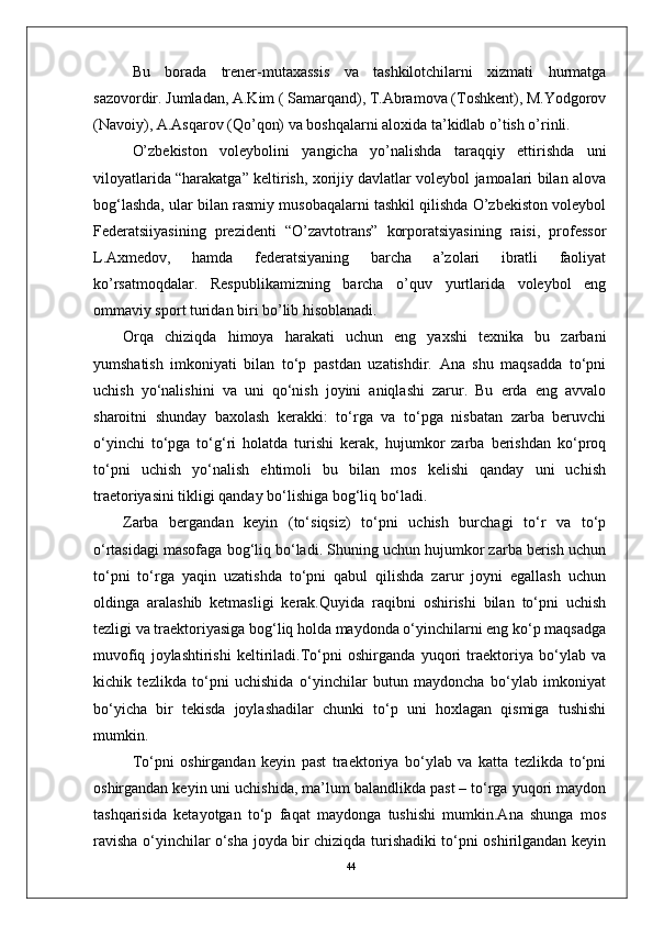 44Bu   borada   trener-mutaxassis   va   tashkilotchilarni   xizmati   hurmatga
sazovordir. Jumladan, A.Kim ( Samarqand), T.Abramova (Toshkent), M.Yodgorov
(Navoiy), A.Asqarov (Qо’qon) va boshqalarni aloxida ta’kidlab о’tish о’rinli.
О’zbekiston   voleybolini   yangicha   yо’nalishda   taraqqiy   ettirishda   uni
viloyatlarida “harakatga” keltirish, xorijiy davlatlar voleybol jamoalari bilan alova
bog‘lashda, ular bilan rasmiy musobaqalarni tashkil qilishda О’zbekiston voleybol
Federatsiiyasining   prezidenti   “О’zavtotrans”   korporatsiyasining   raisi,   professor
L.Axmedov,   hamda   federatsiyaning   barcha   a’zolari   ibratli   faoliyat
kо’rsatmoqdalar.   Respublikamizning   barcha   о’quv   yurtlarida   voleybol   eng
ommaviy sport turidan biri bо’lib hisoblanadi.
Orqa   chiziqda   himoya   harakati   uchun   eng   yaxshi   texnika   bu   zarbani
yumshatish   imkoniyati   bilan   to‘p   pastdan   uzatishdir.   Ana   shu   maqsadda   to‘pni
uchish   yo‘nalishini   va   uni   qo‘nish   joyini   aniqlashi   zarur.   Bu   erda   eng   avvalo
sharoitni   shunday   baxolash   kerakki:   to‘rga   va   to‘pga   nisbatan   zarba   beruvchi
o‘yinchi   to‘pga   to‘g‘ri   holatda   turishi   kerak,   hujumkor   zarba   berishdan   ko‘proq
to‘pni   uchish   yo‘nalish   ehtimoli   bu   bilan   mos   kelishi   qanday   uni   uchish
traetoriyasini tikligi qanday bo‘lishiga bog‘liq bo‘ladi. 
Zarba   bergandan   keyin   (to‘siqsiz)   to‘pni   uchish   burchagi   to‘r   va   to‘p
o‘rtasidagi masofaga bog‘liq bo‘ladi. Shuning uchun hujumkor zarba berish uchun
to‘pni   to‘rga   yaqin   uzatishda   to‘pni   qabul   qilishda   zarur   joyni   egallash   uchun
oldinga   aralashib   ketmasligi   kerak.Quyida   raqibni   oshirishi   bilan   to‘pni   uchish
tezligi va traektoriyasiga bog‘liq holda maydonda o‘yinchilarni eng ko‘p maqsadga
muvofiq   joylashtirishi   keltiriladi.To‘pni   oshirganda   yuqori   traektoriya   bo‘ylab   va
kichik   tezlikda   to‘pni   uchishida   o‘yinchilar   butun   maydoncha   bo‘ylab   imkoniyat
bo‘yicha   bir   tekisda   joylashadilar   chunki   to‘p   uni   hoxlagan   qismiga   tushishi
mumkin. 
To‘pni   oshirgandan   keyin   past   traektoriya   bo‘ylab   va   katta   tezlikda   to‘pni
oshirgandan keyin uni uchishida, ma’lum balandlikda past – to‘rga yuqori maydon
tashqarisida   ketayotgan   to‘p   faqat   maydonga   tushishi   mumkin.Ana   shunga   mos
ravisha o‘yinchilar o‘sha joyda bir chiziqda turishadiki to‘pni oshirilgandan keyin 
