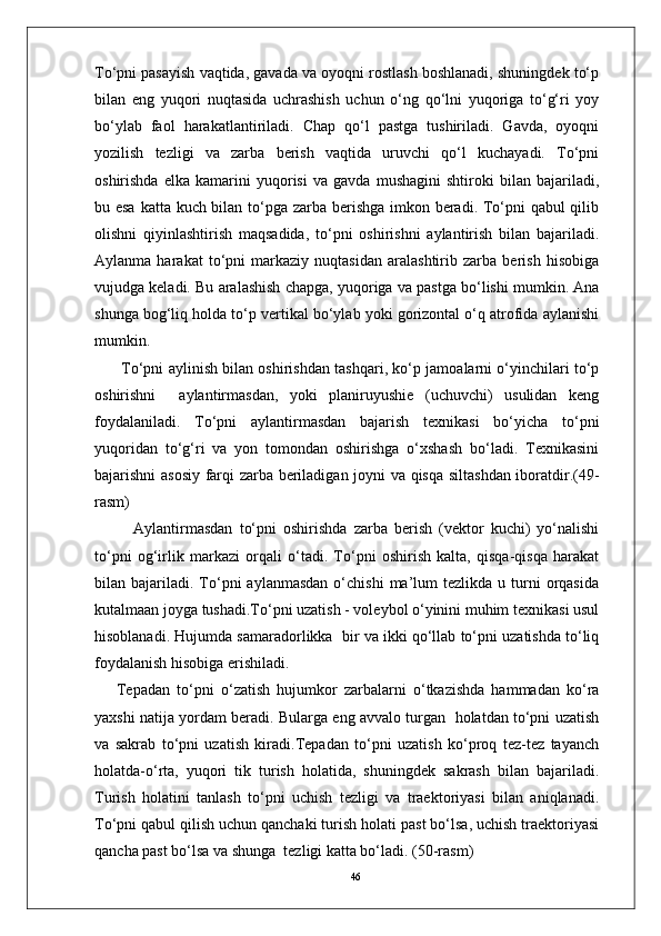 46To‘pni pasayish vaqtida, gavada va oyoqni rostlash boshlanadi, shuningdek to‘p
bilan   eng   yuqori   nuqtasida   uchrashish   uchun   o‘ng   qo‘lni   yuqoriga   to‘g‘ri   yoy
bo‘ylab   faol   harakatlantiriladi.   Chap   qo‘l   pastga   tushiriladi.   Gavda,   oyoqni
yozilish   tezligi   va   zarba   berish   vaqtida   uruvchi   qo‘l   kuchayadi.   To‘pni
oshirishda   elka   kamarini   yuqorisi   va   gavda   mushagini   shtiroki   bilan   bajariladi,
bu esa katta kuch bilan to‘pga zarba berishga  imkon beradi. To‘pni qabul qilib
olishni   qiyinlashtirish   maqsadida,   to‘pni   oshirishni   aylantirish   bilan   bajariladi.
Aylanma   harakat   to‘pni   markaziy   nuqtasidan   aralashtirib   zarba   berish   hisobiga
vujudga keladi. Bu aralashish chapga, yuqoriga va pastga bo‘lishi mumkin. Ana
shunga bog‘liq holda to‘p vertikal bo‘ylab yoki gorizontal o‘q atrofida aylanishi
mumkin. 
  To‘pni aylinish bilan oshirishdan tashqari, ko‘p jamoalarni o‘yinchilari to‘p
oshirishni     aylantirmasdan,   yoki   planiruyushie   (uchuvchi)   usulidan   keng
foydalaniladi.   To‘pni   aylantirmasdan   bajarish   texnikasi   bo‘yicha   to‘pni
yuqoridan   to‘g‘ri   va   yon   tomondan   oshirishga   o‘xshash   bo‘ladi.   Texnikasini
bajarishni asosiy farqi zarba beriladigan joyni va qisqa siltashdan iboratdir.(49-
rasm)  
Aylantirmasdan   to‘pni   oshirishda   zarba   berish   (vektor   kuchi)   yo‘nalishi
to‘pni   og‘irlik   markazi   orqali   o‘tadi.   To‘pni   oshirish   kalta,   qisqa-qisqa   harakat
bilan  bajariladi.   To‘pni   aylanmasdan   o‘chishi   ma’lum  tezlikda  u  turni   orqasida
kutalmaan joyga tushadi.To‘pni uzatish - voleybol o‘yinini muhim texnikasi usul
hisoblanadi. Hujumda samaradorlikka  bir va ikki qo‘llab to‘pni uzatishda to‘liq
foydalanish hisobiga erishiladi. 
Tepadan   to‘pni   o‘zatish   hujumkor   zarbalarni   o‘tkazishda   hammadan   ko‘ra
yaxshi natija yordam beradi. Bularga eng avvalo turgan   holatdan to‘pni uzatish
va   sakrab   to‘pni   uzatish   kiradi.Tepadan   to‘pni   uzatish   ko‘proq   tez-tez   tayanch
holatda-o‘rta,   yuqori   tik   turish   holatida,   shuningdek   sakrash   bilan   bajariladi.
Turish   holatini   tanlash   to‘pni   uchish   tezligi   va   traektoriyasi   bilan   aniqlanadi.
To‘pni qabul qilish uchun qanchaki turish holati past bo‘lsa, uchish traektoriyasi
qancha past bo‘lsa va shunga  tezligi katta bo‘ladi. (50-rasm) 
