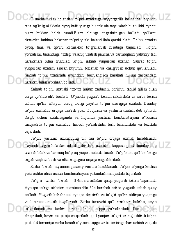 47O‘rtacha   turish   holatidan   to‘pni   uzatishga   tayyorgarlik   ko‘rishda,   o‘yinchi
tana og‘irligini ikkala oyoq kafti yuziga bir tekisda taqsimlash bilan ikki oyoqni
biroz   bukkan   holda   turadi.Biroz   oldinga   engashtirilgan   bo‘ladi   qo‘llarni
tirsakdan bukkan holatdan to‘pni yuzki balandlikda qarshi oladi. To‘pni uzatish
oyoq,   tana   va   qo‘lni   ketma-ket   to‘g‘rilanish   hisobiga   bajariladi.   To‘pni
yo‘nalishi, balandligi, tezligi va aniq uzatish pancha va barmoqlarni yakuniy faol
harakatlari   bilan   erishiladi.To‘pni   sakrab   yuqoridan   uzatish.   Sakrab   to‘pni
yuqoridan   uzatish   asosan   hujumni   tezlatish   va   chalg‘itish   uchun   qo‘llaniladi.
Sakrab   to‘pni   uzatishda   o‘yinchini   boshlang‘ich   harakati   hujum   zarbasidagi
harakati bilan o‘xshash bo‘ladi.
  Sakrab   to‘pni   uzatishi   tez-tez   hujum   zarbasini   berishni   taqlid   qilish   bilan
birga qo‘shib olib boriladi. O‘yinchi  yugurib keladi, sakdashda  va zarba berish
uchun   qo‘lni   siltaydi,   biroq   oxirgi   payitda   to‘pni   sherigiga   uzatadi.   Bunday
to‘pni   uzatishni   orqaga   uzatish   yoki   uloqtirish   va   yashirin  uzatish   deb   aytiladi.
Raqib   uchun   kutilmaganda   va   hujumda   yashirin   kombinatsiyani   o‘tkazish
maqsadida   to‘pni   uzatishni   har-xil   yo‘nalishda,   turli   balandlikda   va   tezlikda
bajariladi. 
To‘pni   yashirin   uzutishning   bir   turi   to‘pni   orqaga   uzatish   hisoblanadi.
Tayanib  turgan holatdan  odatdagidek  to‘p  uzatishni   taqqoslaganda  bunday  to‘p
uzatish bilak va barmoq ko‘proq yuqori holatda turadi. To‘p bilan qo‘l bir-biriga
tegish vaqtida bosh va elka engilgina orqaga engashtiriladi. 
Zarba  berish  hujumning asosiy vositasi hisoblanadi. To‘pni o‘yinga kiritish
yoki ochko olish uchun kombinatsiyani yakunlash maqsadida bajariladi.
To‘g‘ri     zarba     berish       3-4m   masofadan   qisqa   yugurib   kelish   bajariladi.
Ayniqsa to‘rga nisbatan taxminan 45o-50o burchak ostida yugurib kelish qulay
bo‘ladi. Yugurib kelish ikki oyoqda depsinib va to‘g‘ri qo‘lni oldinga-yuqoriga
vaol   harakatlantirib   tugallanadi.   Zarba   beruvchi   qo‘l   tirsakdan   bukilib,   keyin
to‘g‘rilanadi   va   keskin   harakat   bilan   to‘pga   yo‘naltiriladi.   Dastlab   bilak
chiqariladi, keyin esa panja chiqariladi. qo‘l panjasi to‘g‘ri taranglashtirib to‘pni
past-old tomoniga zarba beradi.o‘yinchi topga zarba berishgachan uchish vaqtida 